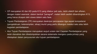 • CP merupakan KI dan KD pada K13 yang dilebur jadi satu, lebih efektif dan efisien,
dengan materi esensial, dalam bentuk "paragraf", materi lebih sedikit dibandingkan K13,
yang harus dicapai oleh siswa dalam satu fase.
• Tujuan Pembelajaran (TP) merupakan deskripsi pencapaian tiga aspek kompetensi
(pengetahuan, keterampilan, sikap) murid yang perlu dibangun melalui satu atau lebih
kegiatan pembelajaran.
• Alur Tujuan Pembelajaran merupakan wujud uraian dari Capaian Pembelajaran yang
telah dianalisis dan dikelompokkan secara sistematis mengacu pada prinsip yang
ditetapkan dalam penyusunan alur tujuan pembelajaran.
 