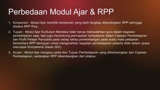 Perbedaan Modul Ajar & RPP
1. Komponen : Modul Ajar memiliki komponen yang lebih lengkap dibandingkan RPP sehingga
disebut RPP Plus.
2. Tujuan : Modul Ajar Kurikulum Merdeka tidak hanya memudahkan guru dalam kegiatan
pembelajaran saja, tapi juga mendukung pencapaian kompetensi dalam Capaian Pembelajaran
dan Profil Pelajar Pancasila pada setiap tahap perkembangan pada suatu mata pelajaran.
Sementara RPP bertujuan untuk mengarahkan kegiatan pembelajaran peserta didik dalam upaya
mencapai Kompetensi Dasar (KD).
3. Acuan : Modul Ajar mengacu pada Alur Tujuan Pembelajaran yang dikembangkan dari Capaian
Pembelajaran, sedangkan RPP dikembangkan dari silabus.
 