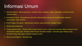 Informasi Umum
1. Identitas Modul : Nama penyusun, instansi, tahun, jenjang, mapel, fase/kelas, tema/sub tema
,alokasi waktu.
2. Kompetensi Awal : Pengetahuan dan/atau keterampilan yang perlu dimiliki siswa sebelum
mempelajari topik tertentu.
3. Profil Pelajar Pancasila : Menentukan elemen yang berkaitan dengan materi
4. Sarana dan prasarana
5. Target peserta didik : Peserta didik reguler/tipikal (umum, tidak ada kesulitan dalam mencerna dan
memahami materi ajar) Peserta didik dengan kesulitan belajar (memiliki gaya belajar yang
terbatas hanya satu gaya misalnya dengan audio)
6. Model pembelajaran : Daring/luring
 