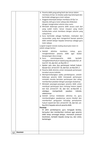 b Peserta didik yang paling fasih dan lancar dalam
membaca Al-Qur`an disebar pada tiap kelompok dan
bertindak sebagai guru tutor sebaya
c Anggota kelompok belajar membaca Al-Qur`an
dipandu oleh guru tutor sebaya dan dilakukan
dengan mengeraskan volume atau suara
d Mintalah beberapa peserta didik secara acak dari
yang sudah mahir, lancar maupun yang masih
terbata-bata untuk membaca dengan volume yang
cukup keras
e Guru bertindak sebagai fasilitator, motivator dan
narasumber yang akan mengontrol bacaan peserta
didik setelah belajar kepada temannya sebagai guru
tutor sebaya
Langkah-langkah metode reading aloud pada materi ini
adalah sebagai berikut
a Setelah aktivitas membaca cukup, guru
mengkondisikan peserta didik agar duduk
berpasangan (dua orang)
b Guru memintapeserta didik berlatih
mengidentiikasihukum tajwid yang ada pada Q.S. al-
Isra’/17: 32, dan Q.S. an-Nur/24: 2
c Ajukan satu atau dua pertanyaan terkait hukum
bacaan Q.S. al-Isra’/17: 32, dan Q.S. an-Nur/24: 2
d Peserta didik diminta untuk menjawab pertanyaan
tersebut secara individu
e Mempertimbangkan waktu pembelajaran, setelah
beberapa peserta didik menjawab pertanyaan
mintalah mereka bertukar pertanyaan dan saling
memberikan jawaban dengan pasangan duduknya
f Mintalah pasangan-pasangan peserta didik untuk
membuat pertanyaan baru tentang hukum tajwid
dari Q.S. al-Isra’/17: 32, dan Q.S. an-Nur/24: 2,
sekaligus memperbaiki jawaban individu
sebelumnya
g Setelah semua melakukan aktivitas ini, guru
membandingkan jawabannya secara klasikal dan
memberikan penguatan terhadap pemahaman
hukum tajwid dari Q.S. al-Isra’/17: 32, dan Q.S. an-
Nur/24:2 kepada seluruh peserta didik
Penutup
Di akhir pembelajaran, guru mengajak berdoa,
bersyukur dan memberikan motivasi agar peserta
didik tetap semangat belajar, mematuhi protocol
kesehatan, berbakti kepada orang tua, dan selalu
berbahagia.
12 Asesmen
 