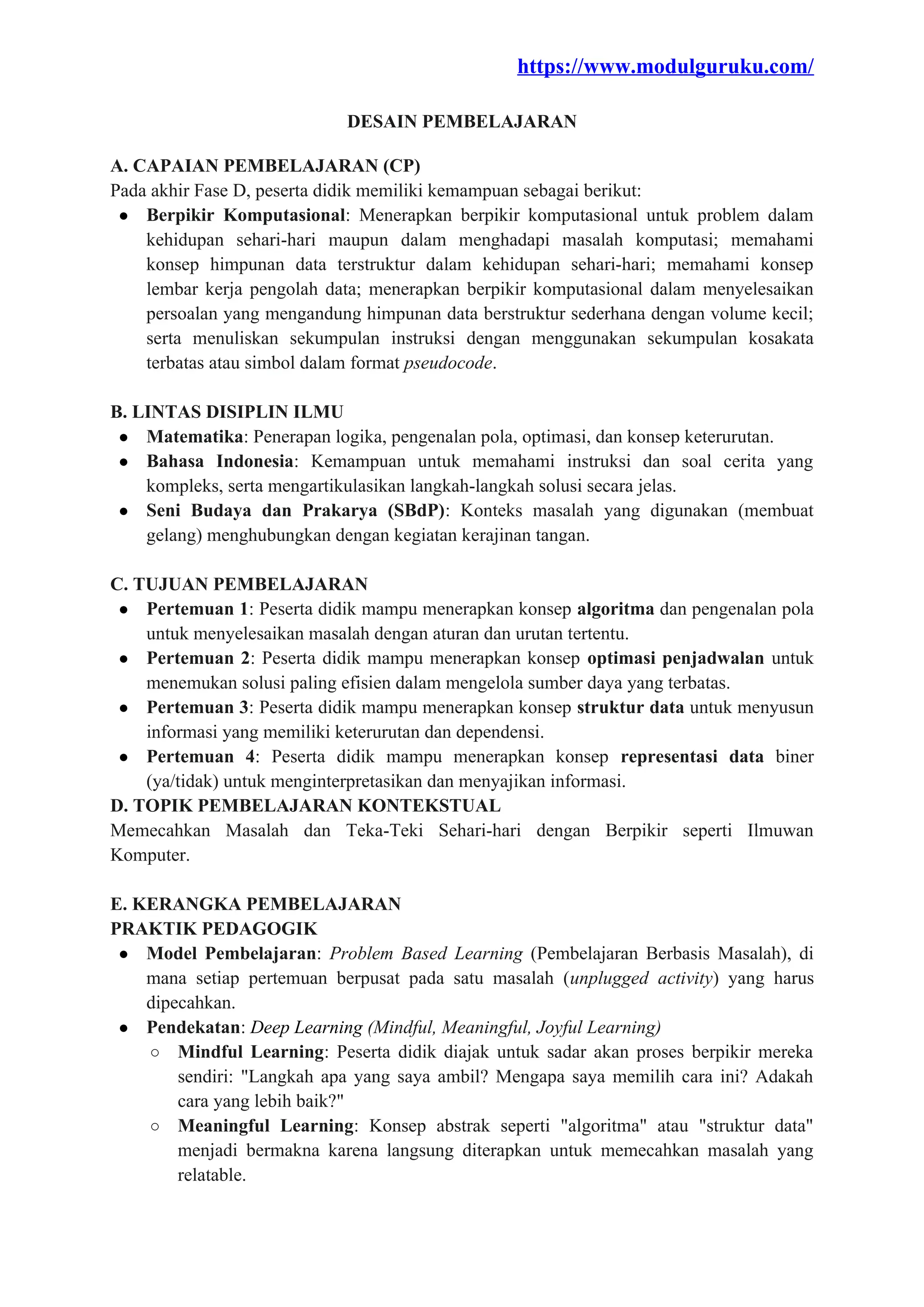 https://www.modulguruku.com/
DESAIN PEMBELAJARAN
A. CAPAIAN PEMBELAJARAN (CP)
Pada akhir Fase D, peserta didik memiliki kemampuan sebagai berikut:
● Berpikir Komputasional: Menerapkan berpikir komputasional untuk problem dalam
kehidupan sehari-hari maupun dalam menghadapi masalah komputasi; memahami
konsep himpunan data terstruktur dalam kehidupan sehari-hari; memahami konsep
lembar kerja pengolah data; menerapkan berpikir komputasional dalam menyelesaikan
persoalan yang mengandung himpunan data berstruktur sederhana dengan volume kecil;
serta menuliskan sekumpulan instruksi dengan menggunakan sekumpulan kosakata
terbatas atau simbol dalam format pseudocode.
B. LINTAS DISIPLIN ILMU
● Matematika: Penerapan logika, pengenalan pola, optimasi, dan konsep keterurutan.
● Bahasa Indonesia: Kemampuan untuk memahami instruksi dan soal cerita yang
kompleks, serta mengartikulasikan langkah-langkah solusi secara jelas.
● Seni Budaya dan Prakarya (SBdP): Konteks masalah yang digunakan (membuat
gelang) menghubungkan dengan kegiatan kerajinan tangan.
C. TUJUAN PEMBELAJARAN
● Pertemuan 1: Peserta didik mampu menerapkan konsep algoritma dan pengenalan pola
untuk menyelesaikan masalah dengan aturan dan urutan tertentu.
● Pertemuan 2: Peserta didik mampu menerapkan konsep optimasi penjadwalan untuk
menemukan solusi paling efisien dalam mengelola sumber daya yang terbatas.
● Pertemuan 3: Peserta didik mampu menerapkan konsep struktur data untuk menyusun
informasi yang memiliki keterurutan dan dependensi.
● Pertemuan 4: Peserta didik mampu menerapkan konsep representasi data biner
(ya/tidak) untuk menginterpretasikan dan menyajikan informasi.
D. TOPIK PEMBELAJARAN KONTEKSTUAL
Memecahkan Masalah dan Teka-Teki Sehari-hari dengan Berpikir seperti Ilmuwan
Komputer.
E. KERANGKA PEMBELAJARAN
PRAKTIK PEDAGOGIK
● Model Pembelajaran: Problem Based Learning (Pembelajaran Berbasis Masalah), di
mana setiap pertemuan berpusat pada satu masalah (unplugged activity) yang harus
dipecahkan.
● Pendekatan: Deep Learning (Mindful, Meaningful, Joyful Learning)
○ Mindful Learning: Peserta didik diajak untuk sadar akan proses berpikir mereka
sendiri: "Langkah apa yang saya ambil? Mengapa saya memilih cara ini? Adakah
cara yang lebih baik?"
○ Meaningful Learning: Konsep abstrak seperti "algoritma" atau "struktur data"
menjadi bermakna karena langsung diterapkan untuk memecahkan masalah yang
relatable.
 