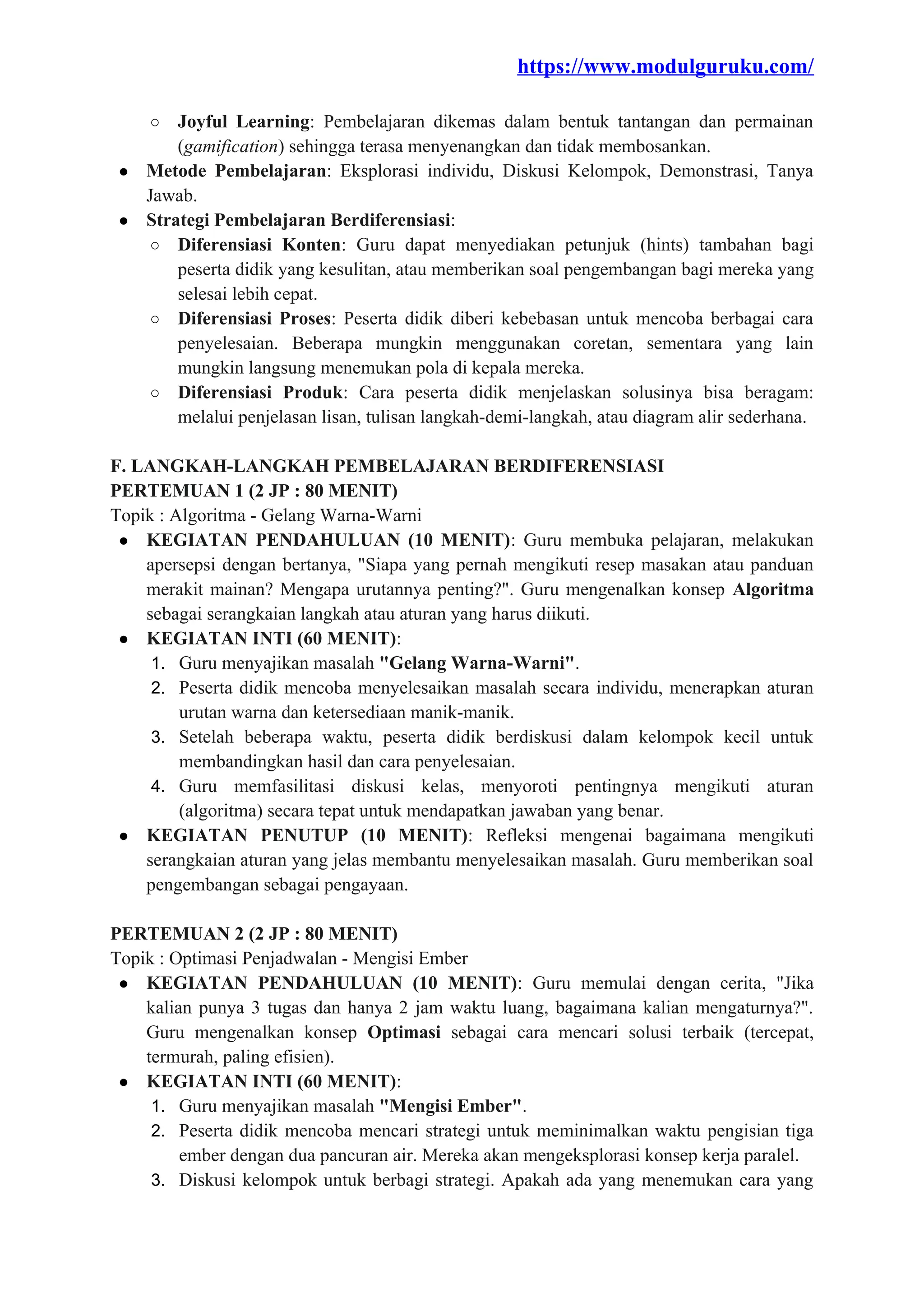 https://www.modulguruku.com/
○ Joyful Learning: Pembelajaran dikemas dalam bentuk tantangan dan permainan
(gamification) sehingga terasa menyenangkan dan tidak membosankan.
● Metode Pembelajaran: Eksplorasi individu, Diskusi Kelompok, Demonstrasi, Tanya
Jawab.
● Strategi Pembelajaran Berdiferensiasi:
○ Diferensiasi Konten: Guru dapat menyediakan petunjuk (hints) tambahan bagi
peserta didik yang kesulitan, atau memberikan soal pengembangan bagi mereka yang
selesai lebih cepat.
○ Diferensiasi Proses: Peserta didik diberi kebebasan untuk mencoba berbagai cara
penyelesaian. Beberapa mungkin menggunakan coretan, sementara yang lain
mungkin langsung menemukan pola di kepala mereka.
○ Diferensiasi Produk: Cara peserta didik menjelaskan solusinya bisa beragam:
melalui penjelasan lisan, tulisan langkah-demi-langkah, atau diagram alir sederhana.
F. LANGKAH-LANGKAH PEMBELAJARAN BERDIFERENSIASI
PERTEMUAN 1 (2 JP : 80 MENIT)
Topik : Algoritma - Gelang Warna-Warni
● KEGIATAN PENDAHULUAN (10 MENIT): Guru membuka pelajaran, melakukan
apersepsi dengan bertanya, "Siapa yang pernah mengikuti resep masakan atau panduan
merakit mainan? Mengapa urutannya penting?". Guru mengenalkan konsep Algoritma
sebagai serangkaian langkah atau aturan yang harus diikuti.
● KEGIATAN INTI (60 MENIT):
1. Guru menyajikan masalah "Gelang Warna-Warni".
2. Peserta didik mencoba menyelesaikan masalah secara individu, menerapkan aturan
urutan warna dan ketersediaan manik-manik.
3. Setelah beberapa waktu, peserta didik berdiskusi dalam kelompok kecil untuk
membandingkan hasil dan cara penyelesaian.
4. Guru memfasilitasi diskusi kelas, menyoroti pentingnya mengikuti aturan
(algoritma) secara tepat untuk mendapatkan jawaban yang benar.
● KEGIATAN PENUTUP (10 MENIT): Refleksi mengenai bagaimana mengikuti
serangkaian aturan yang jelas membantu menyelesaikan masalah. Guru memberikan soal
pengembangan sebagai pengayaan.
PERTEMUAN 2 (2 JP : 80 MENIT)
Topik : Optimasi Penjadwalan - Mengisi Ember
● KEGIATAN PENDAHULUAN (10 MENIT): Guru memulai dengan cerita, "Jika
kalian punya 3 tugas dan hanya 2 jam waktu luang, bagaimana kalian mengaturnya?".
Guru mengenalkan konsep Optimasi sebagai cara mencari solusi terbaik (tercepat,
termurah, paling efisien).
● KEGIATAN INTI (60 MENIT):
1. Guru menyajikan masalah "Mengisi Ember".
2. Peserta didik mencoba mencari strategi untuk meminimalkan waktu pengisian tiga
ember dengan dua pancuran air. Mereka akan mengeksplorasi konsep kerja paralel.
3. Diskusi kelompok untuk berbagi strategi. Apakah ada yang menemukan cara yang
 