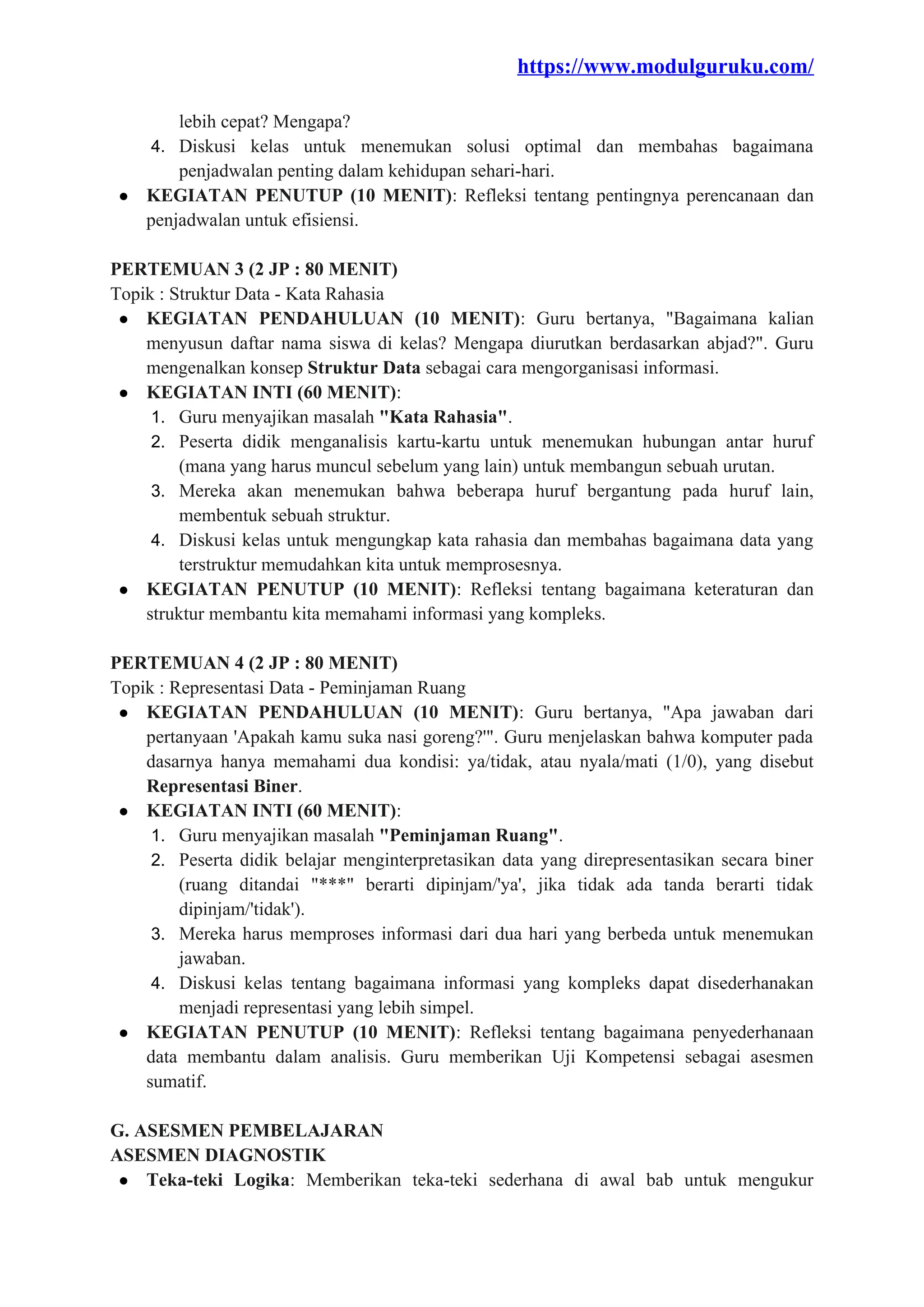 https://www.modulguruku.com/
lebih cepat? Mengapa?
4. Diskusi kelas untuk menemukan solusi optimal dan membahas bagaimana
penjadwalan penting dalam kehidupan sehari-hari.
● KEGIATAN PENUTUP (10 MENIT): Refleksi tentang pentingnya perencanaan dan
penjadwalan untuk efisiensi.
PERTEMUAN 3 (2 JP : 80 MENIT)
Topik : Struktur Data - Kata Rahasia
● KEGIATAN PENDAHULUAN (10 MENIT): Guru bertanya, "Bagaimana kalian
menyusun daftar nama siswa di kelas? Mengapa diurutkan berdasarkan abjad?". Guru
mengenalkan konsep Struktur Data sebagai cara mengorganisasi informasi.
● KEGIATAN INTI (60 MENIT):
1. Guru menyajikan masalah "Kata Rahasia".
2. Peserta didik menganalisis kartu-kartu untuk menemukan hubungan antar huruf
(mana yang harus muncul sebelum yang lain) untuk membangun sebuah urutan.
3. Mereka akan menemukan bahwa beberapa huruf bergantung pada huruf lain,
membentuk sebuah struktur.
4. Diskusi kelas untuk mengungkap kata rahasia dan membahas bagaimana data yang
terstruktur memudahkan kita untuk memprosesnya.
● KEGIATAN PENUTUP (10 MENIT): Refleksi tentang bagaimana keteraturan dan
struktur membantu kita memahami informasi yang kompleks.
PERTEMUAN 4 (2 JP : 80 MENIT)
Topik : Representasi Data - Peminjaman Ruang
● KEGIATAN PENDAHULUAN (10 MENIT): Guru bertanya, "Apa jawaban dari
pertanyaan 'Apakah kamu suka nasi goreng?'". Guru menjelaskan bahwa komputer pada
dasarnya hanya memahami dua kondisi: ya/tidak, atau nyala/mati (1/0), yang disebut
Representasi Biner.
● KEGIATAN INTI (60 MENIT):
1. Guru menyajikan masalah "Peminjaman Ruang".
2. Peserta didik belajar menginterpretasikan data yang direpresentasikan secara biner
(ruang ditandai "***" berarti dipinjam/'ya', jika tidak ada tanda berarti tidak
dipinjam/'tidak').
3. Mereka harus memproses informasi dari dua hari yang berbeda untuk menemukan
jawaban.
4. Diskusi kelas tentang bagaimana informasi yang kompleks dapat disederhanakan
menjadi representasi yang lebih simpel.
● KEGIATAN PENUTUP (10 MENIT): Refleksi tentang bagaimana penyederhanaan
data membantu dalam analisis. Guru memberikan Uji Kompetensi sebagai asesmen
sumatif.
G. ASESMEN PEMBELAJARAN
ASESMEN DIAGNOSTIK
● Teka-teki Logika: Memberikan teka-teki sederhana di awal bab untuk mengukur
 