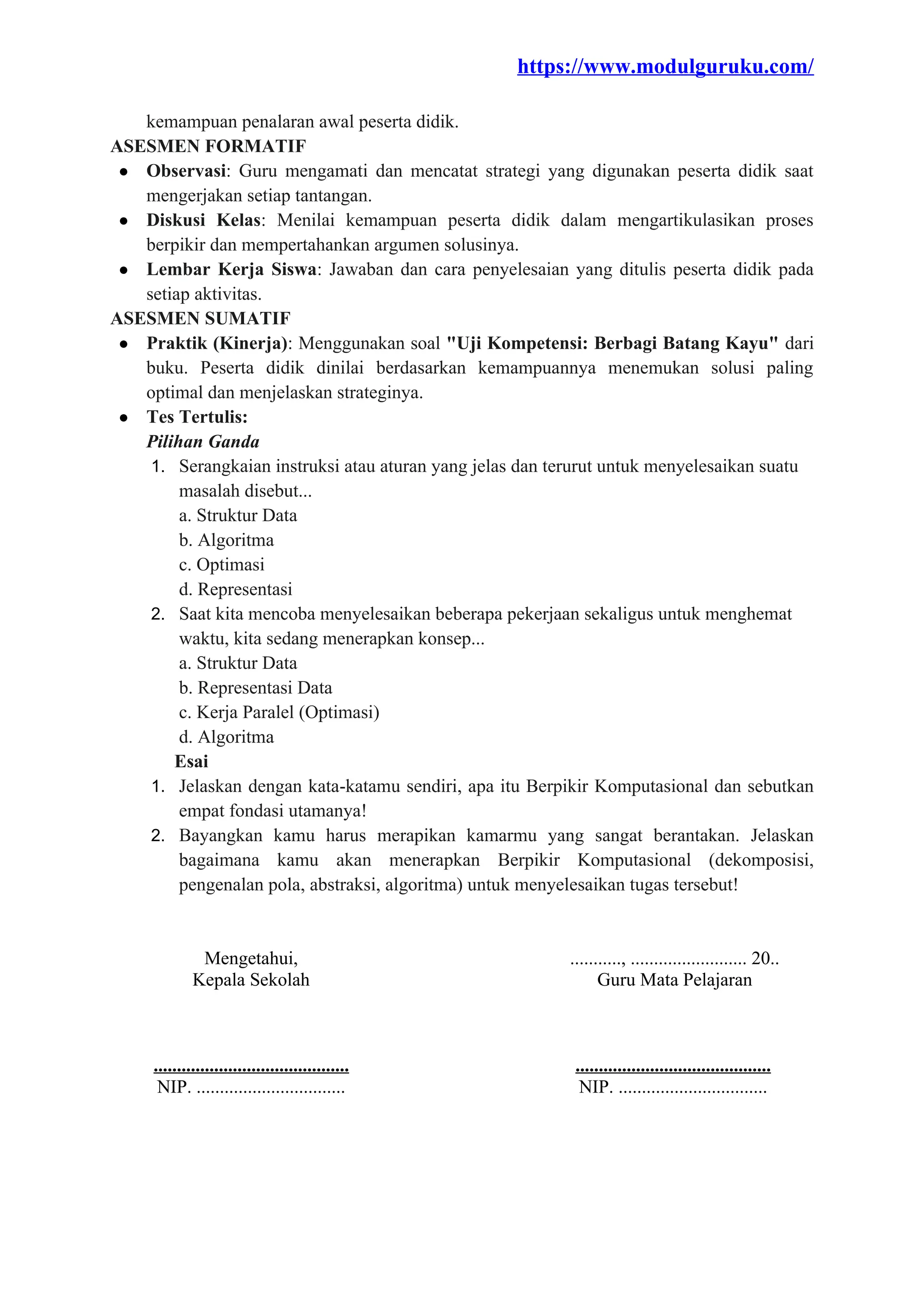 https://www.modulguruku.com/
kemampuan penalaran awal peserta didik.
ASESMEN FORMATIF
● Observasi: Guru mengamati dan mencatat strategi yang digunakan peserta didik saat
mengerjakan setiap tantangan.
● Diskusi Kelas: Menilai kemampuan peserta didik dalam mengartikulasikan proses
berpikir dan mempertahankan argumen solusinya.
● Lembar Kerja Siswa: Jawaban dan cara penyelesaian yang ditulis peserta didik pada
setiap aktivitas.
ASESMEN SUMATIF
● Praktik (Kinerja): Menggunakan soal "Uji Kompetensi: Berbagi Batang Kayu" dari
buku. Peserta didik dinilai berdasarkan kemampuannya menemukan solusi paling
optimal dan menjelaskan strateginya.
● Tes Tertulis:
Pilihan Ganda
1. Serangkaian instruksi atau aturan yang jelas dan terurut untuk menyelesaikan suatu
masalah disebut...
a. Struktur Data
b. Algoritma
c. Optimasi
d. Representasi
2. Saat kita mencoba menyelesaikan beberapa pekerjaan sekaligus untuk menghemat
waktu, kita sedang menerapkan konsep...
a. Struktur Data
b. Representasi Data
c. Kerja Paralel (Optimasi)
d. Algoritma
Esai
1. Jelaskan dengan kata-katamu sendiri, apa itu Berpikir Komputasional dan sebutkan
empat fondasi utamanya!
2. Bayangkan kamu harus merapikan kamarmu yang sangat berantakan. Jelaskan
bagaimana kamu akan menerapkan Berpikir Komputasional (dekomposisi,
pengenalan pola, abstraksi, algoritma) untuk menyelesaikan tugas tersebut!
Mengetahui,
Kepala Sekolah
..........................................
NIP. ................................
..........., ......................... 20..
Guru Mata Pelajaran
..........................................
NIP. ................................
 