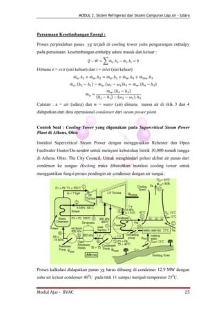 MODUL 2. Sistem Refrigerasi dan Sistem Campuran Uap air - Udara




Persamaan Kesetimbangan Energi :

Proses perpindahan panas yg terjadi di cooling tower yaitu pengurangan enthalpy
pada persamaan kesetimbangan enthalpy udara masuk dan keluar :
                                          ̇       ̇       ∑ ̇                         ̇

Dimana e = exit (sisi keluar) dan i = inlet (sisi keluar)
                         ̇                    ̇               ̇                   ̇               ̇
                     ̇       (                )       ̇   (                   )               ̇   (   )
                                                              ̇       (                   )
                                      ̇
                                                  (               )       (                   )
Catatan : a = air (udara) dan w = water (air) dimana massa air di titik 3 dan 4
didapatkan dari data operasional condenser dari steam power plant.


Contoh Soal : Cooling Tower yang digunakan pada Supercritical Steam Power
Plant di Athens, Ohio

Instalasi Supercritical Steam Power dengan menggunakan Reheater dan Open
Feedwater Heater/De-aerator untuk melayani kebutuhan listrik 10,000 rumah tangga
di Athens, Ohio. The City Council. Untuk menghindari polusi akibat air panas dari
condenser ke sungao Hocking maka dibutuhkan instalasi cooling tower untuk
menggantikan fungsi proses pendingin air condenser dengan air sungai :




Proses kalkulasi didapatkan panas yg harus dibuang di condenser 12.9 MW dengan
suhu air keluar condenser 400C pada titik 11 sampai menjadi temperatur 250C.


Modul Ajar - HVAC                                                                                         25
 