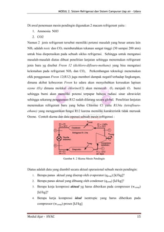 MODUL 2. Sistem Refrigerasi dan Sistem Campuran Uap air - Udara




Di awal penemuan mesin pendingin digunakan 2 macam refrigerant yaitu :
   1. Ammonia NH3
   2. CO2
Namun 2 jenis refrigerant tersebut memiliki potensi masalah yang besar antara lain
NH3 adalah toxic dan CO2 membutuhkan tekanan sangat tinggi (30 sampai 200 atm)
untuk bisa dioperasikan pada sebuah siklus refrigerasi. Sehingga untuk mengatasi
masalah-masalah diatas dibuat penelitian lanjutan sehingga menemukan refrigerant
jenis baru yg disebut Freon 12 (dichloro-diflouro-methane) yang bisa mengatasi
kelemahan pada refrigerant NH3 dan CO2.        Perkembangan teknologi menemukan
efek penggunaan Freon 12(R12) juga memberi dampak negatif terhadap lingkungan,
dimana akibat kebocoran Freon ke udara akan menyebabkan kerusakan lapisan
ozone (O3) dimana molekul chlorine(Cl) akan memecah O3 menjadi O2               bumi
sehingga bumi akan memiliki potensi terpapar bahaya radiasi sinar ultraviolet
sehingga sekarang penggunaan R12 sudah dilarang secara global. Penelitian lanjutan
menemukan refrigerant baru yang bebas Chlorine Cl yaitu R134a (tetraflouro-
ethane) yang menggantikan fungsi R12 karena memiliki karakteristik tidak merusak
Ozone. Contoh skema dan data operasi sebuah mesin refrigerasi :




                           Gambar 8. 2 Skema Mesin Pendingin


Diatas adalah data yang diambil secara aktual operasional sebuah mesin pendingin:
   1.   Berapa panas aktual yang diserap oleh evaporator (qevap) [kJ/kg]?
   2.   Berapa panas aktual yang dibuang oleh condenser (qcond) [kJ/kg]?
   3.   Berapa kerja kompressi aktual yg harus diberikan pada compressor (wcomp)
        [kJ/kg]?
   4.   Berapa kerja kompressi ideal isentropic yang harus diberikan pada
        compressor (wcomp) proses [kJ/kg]


Modul Ajar - HVAC                                                                  15
 