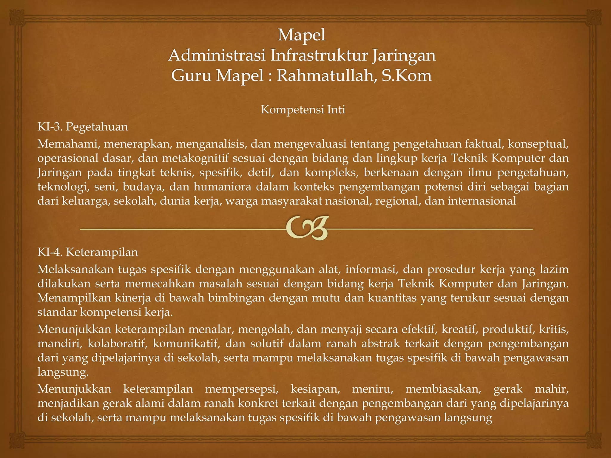 Kompetensi Inti
KI-3. Pegetahuan
Memahami, menerapkan, menganalisis, dan mengevaluasi tentang pengetahuan faktual, konseptual,
operasional dasar, dan metakognitif sesuai dengan bidang dan lingkup kerja Teknik Komputer dan
Jaringan pada tingkat teknis, spesifik, detil, dan kompleks, berkenaan dengan ilmu pengetahuan,
teknologi, seni, budaya, dan humaniora dalam konteks pengembangan potensi diri sebagai bagian
dari keluarga, sekolah, dunia kerja, warga masyarakat nasional, regional, dan internasional
KI-4. Keterampilan
Melaksanakan tugas spesifik dengan menggunakan alat, informasi, dan prosedur kerja yang lazim
dilakukan serta memecahkan masalah sesuai dengan bidang kerja Teknik Komputer dan Jaringan.
Menampilkan kinerja di bawah bimbingan dengan mutu dan kuantitas yang terukur sesuai dengan
standar kompetensi kerja.
Menunjukkan keterampilan menalar, mengolah, dan menyaji secara efektif, kreatif, produktif, kritis,
mandiri, kolaboratif, komunikatif, dan solutif dalam ranah abstrak terkait dengan pengembangan
dari yang dipelajarinya di sekolah, serta mampu melaksanakan tugas spesifik di bawah pengawasan
langsung.
Menunjukkan keterampilan mempersepsi, kesiapan, meniru, membiasakan, gerak mahir,
menjadikan gerak alami dalam ranah konkret terkait dengan pengembangan dari yang dipelajarinya
di sekolah, serta mampu melaksanakan tugas spesifik di bawah pengawasan langsung
 