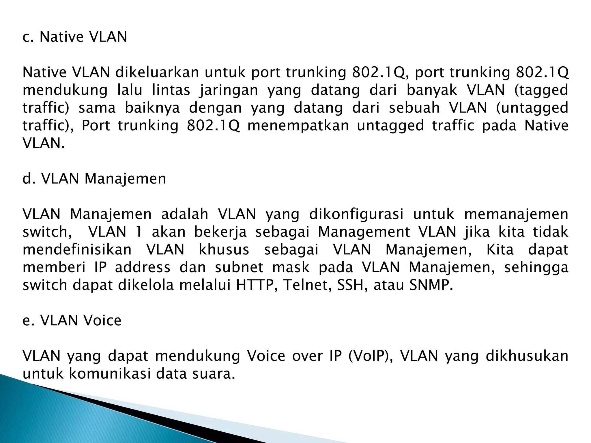 c. Native VLAN
Native VLAN dikeluarkan untuk port trunking 802.1Q, port trunking 802.1Q
mendukung lalu lintas jaringan yang datang dari banyak VLAN (tagged
traffic) sama baiknya dengan yang datang dari sebuah VLAN (untagged
traffic), Port trunking 802.1Q menempatkan untagged traffic pada Native
VLAN.
d. VLAN Manajemen
VLAN Manajemen adalah VLAN yang dikonfigurasi untuk memanajemen
switch, VLAN 1 akan bekerja sebagai Management VLAN jika kita tidak
mendefinisikan VLAN khusus sebagai VLAN Manajemen, Kita dapat
memberi IP address dan subnet mask pada VLAN Manajemen, sehingga
switch dapat dikelola melalui HTTP, Telnet, SSH, atau SNMP.
e. VLAN Voice
VLAN yang dapat mendukung Voice over IP (VoIP), VLAN yang dikhusukan
untuk komunikasi data suara.
 