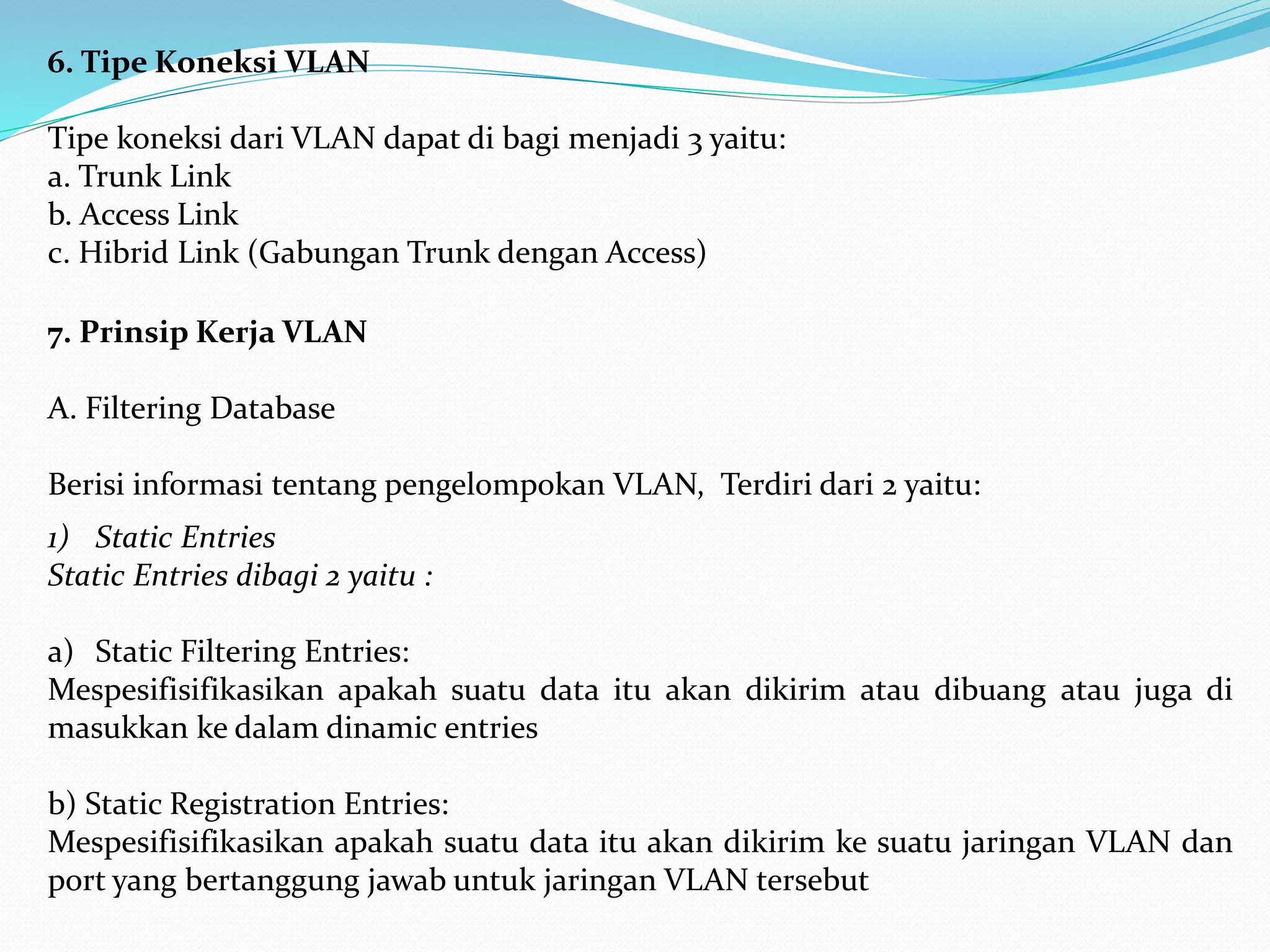 6. Tipe Koneksi VLAN
Tipe koneksi dari VLAN dapat di bagi menjadi 3 yaitu:
a. Trunk Link
b. Access Link
c. Hibrid Link (Gabungan Trunk dengan Access)
7. Prinsip Kerja VLAN
A. Filtering Database
Berisi informasi tentang pengelompokan VLAN, Terdiri dari 2 yaitu:
1) Static Entries
Static Entries dibagi 2 yaitu :
a) Static Filtering Entries:
Mespesifisifikasikan apakah suatu data itu akan dikirim atau dibuang atau juga di
masukkan ke dalam dinamic entries
b) Static Registration Entries:
Mespesifisifikasikan apakah suatu data itu akan dikirim ke suatu jaringan VLAN dan
port yang bertanggung jawab untuk jaringan VLAN tersebut
 