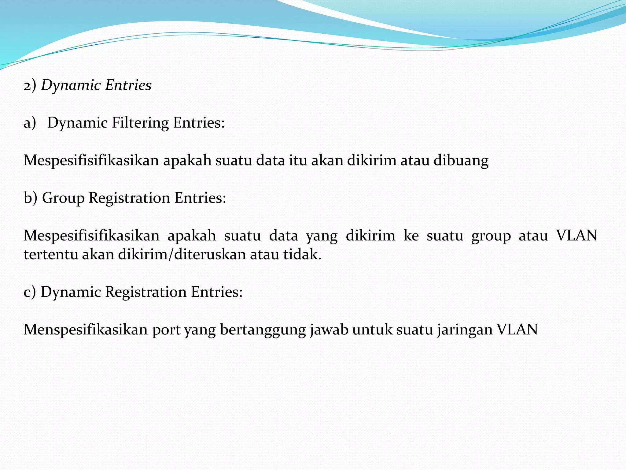2) Dynamic Entries
a) Dynamic Filtering Entries:
Mespesifisifikasikan apakah suatu data itu akan dikirim atau dibuang
b) Group Registration Entries:
Mespesifisifikasikan apakah suatu data yang dikirim ke suatu group atau VLAN
tertentu akan dikirim/diteruskan atau tidak.
c) Dynamic Registration Entries:
Menspesifikasikan port yang bertanggung jawab untuk suatu jaringan VLAN
 