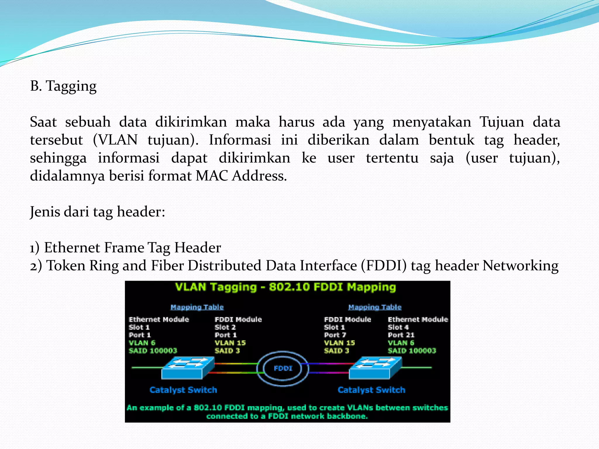 B. Tagging
Saat sebuah data dikirimkan maka harus ada yang menyatakan Tujuan data
tersebut (VLAN tujuan). Informasi ini diberikan dalam bentuk tag header,
sehingga informasi dapat dikirimkan ke user tertentu saja (user tujuan),
didalamnya berisi format MAC Address.
Jenis dari tag header:
1) Ethernet Frame Tag Header
2) Token Ring and Fiber Distributed Data Interface (FDDI) tag header Networking
 