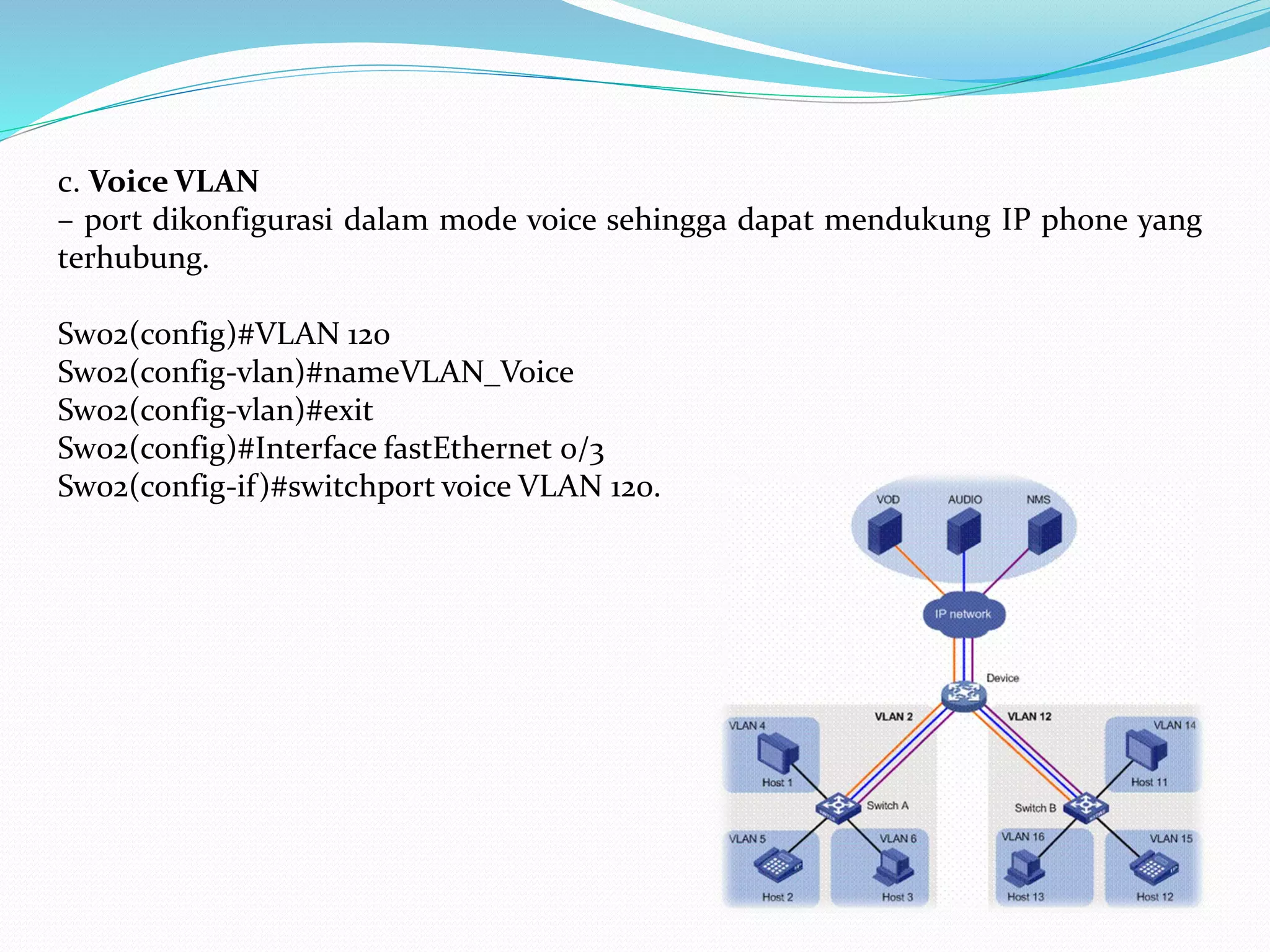 c. Voice VLAN
– port dikonfigurasi dalam mode voice sehingga dapat mendukung IP phone yang
terhubung.
Sw02(config)#VLAN 120
Sw02(config-vlan)#nameVLAN_Voice
Sw02(config-vlan)#exit
Sw02(config)#Interface fastEthernet 0/3
Sw02(config-if)#switchport voice VLAN 120.
 