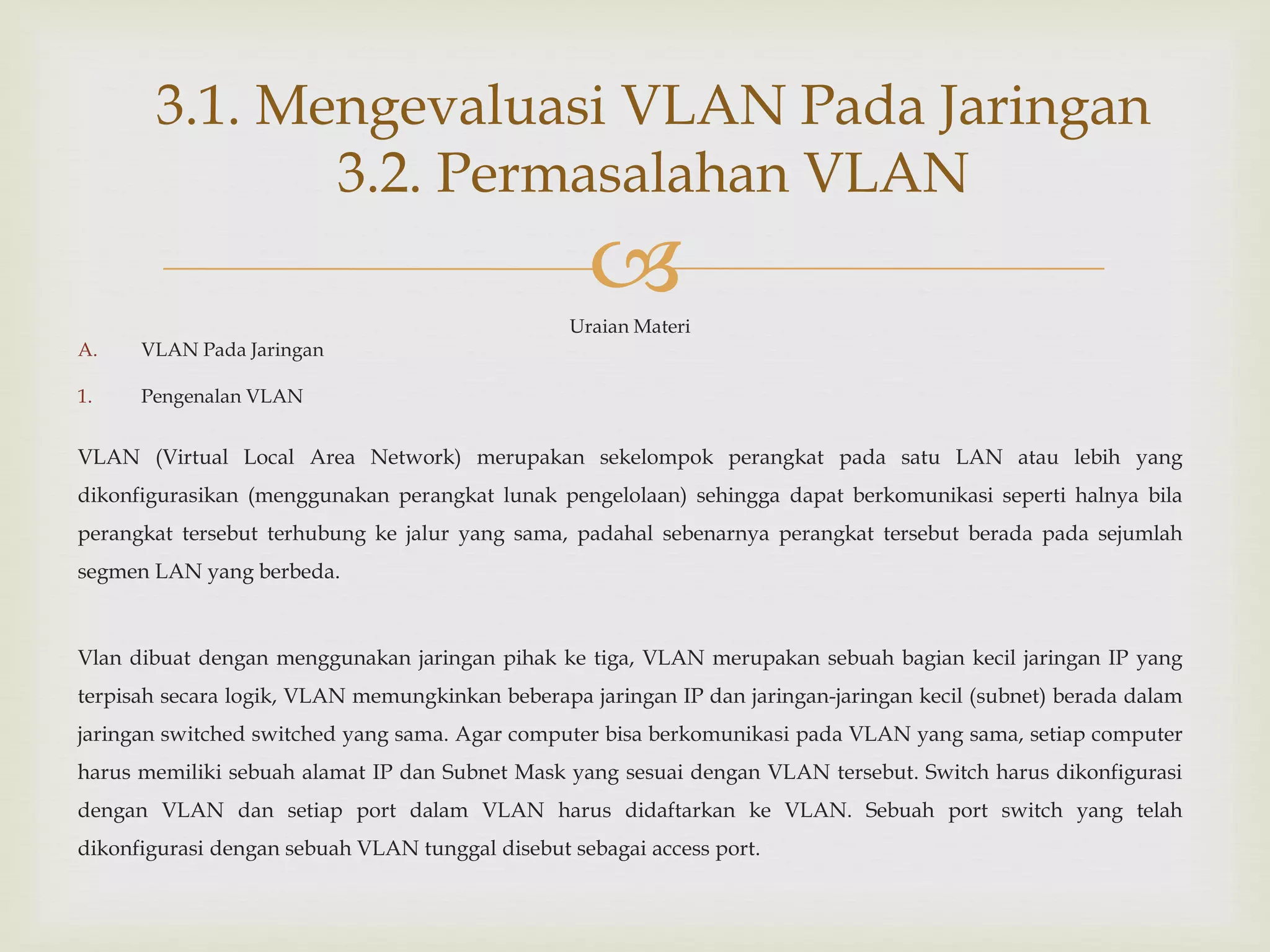 
Uraian Materi
A. VLAN Pada Jaringan
1. Pengenalan VLAN
VLAN (Virtual Local Area Network) merupakan sekelompok perangkat pada satu LAN atau lebih yang
dikonfigurasikan (menggunakan perangkat lunak pengelolaan) sehingga dapat berkomunikasi seperti halnya bila
perangkat tersebut terhubung ke jalur yang sama, padahal sebenarnya perangkat tersebut berada pada sejumlah
segmen LAN yang berbeda.
Vlan dibuat dengan menggunakan jaringan pihak ke tiga, VLAN merupakan sebuah bagian kecil jaringan IP yang
terpisah secara logik, VLAN memungkinkan beberapa jaringan IP dan jaringan-jaringan kecil (subnet) berada dalam
jaringan switched switched yang sama. Agar computer bisa berkomunikasi pada VLAN yang sama, setiap computer
harus memiliki sebuah alamat IP dan Subnet Mask yang sesuai dengan VLAN tersebut. Switch harus dikonfigurasi
dengan VLAN dan setiap port dalam VLAN harus didaftarkan ke VLAN. Sebuah port switch yang telah
dikonfigurasi dengan sebuah VLAN tunggal disebut sebagai access port.
3.1. Mengevaluasi VLAN Pada Jaringan
3.2. Permasalahan VLAN
 
