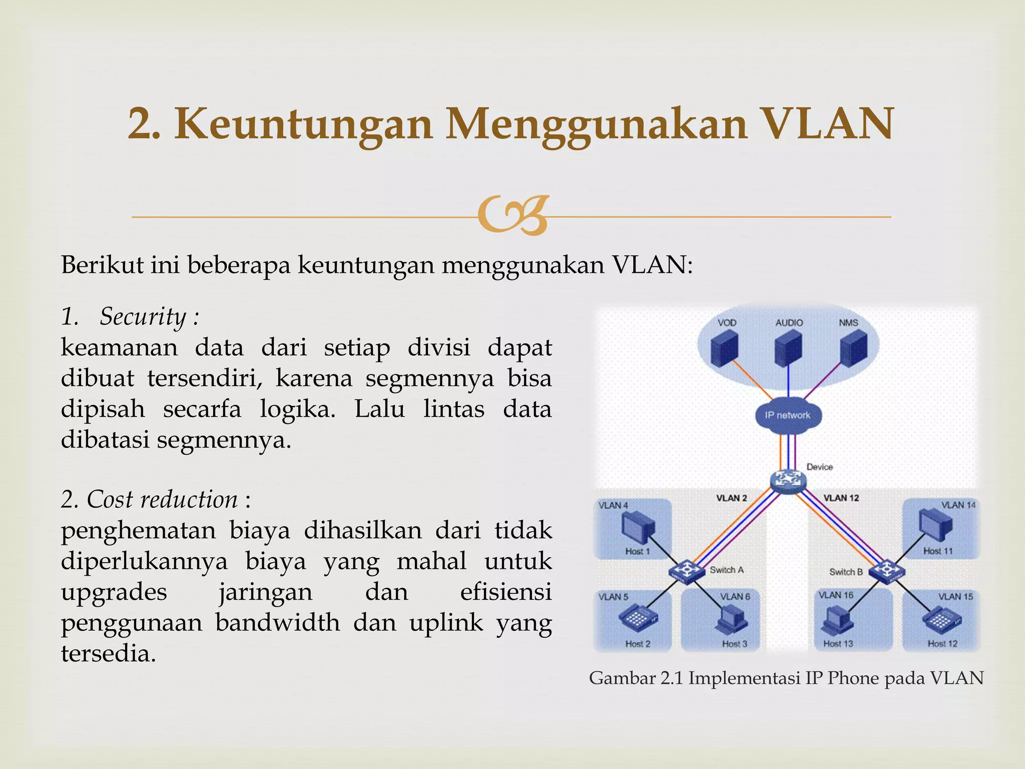 
Gambar 2.1 Implementasi IP Phone pada VLAN
2. Keuntungan Menggunakan VLAN
Berikut ini beberapa keuntungan menggunakan VLAN:
1. Security :
keamanan data dari setiap divisi dapat
dibuat tersendiri, karena segmennya bisa
dipisah secarfa logika. Lalu lintas data
dibatasi segmennya.
2. Cost reduction :
penghematan biaya dihasilkan dari tidak
diperlukannya biaya yang mahal untuk
upgrades jaringan dan efisiensi
penggunaan bandwidth dan uplink yang
tersedia.
 