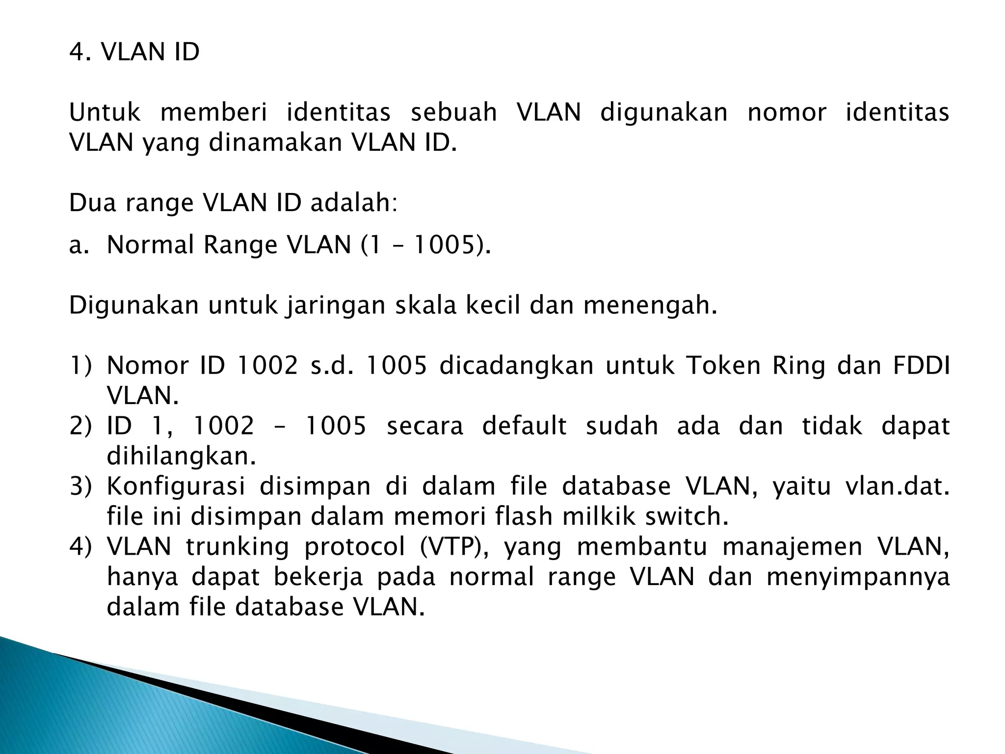 a. Normal Range VLAN (1 – 1005).
Digunakan untuk jaringan skala kecil dan menengah.
1) Nomor ID 1002 s.d. 1005 dicadangkan untuk Token Ring dan FDDI
VLAN.
2) ID 1, 1002 – 1005 secara default sudah ada dan tidak dapat
dihilangkan.
3) Konfigurasi disimpan di dalam file database VLAN, yaitu vlan.dat.
file ini disimpan dalam memori flash milkik switch.
4) VLAN trunking protocol (VTP), yang membantu manajemen VLAN,
hanya dapat bekerja pada normal range VLAN dan menyimpannya
dalam file database VLAN.
4. VLAN ID
Untuk memberi identitas sebuah VLAN digunakan nomor identitas
VLAN yang dinamakan VLAN ID.
Dua range VLAN ID adalah:
 