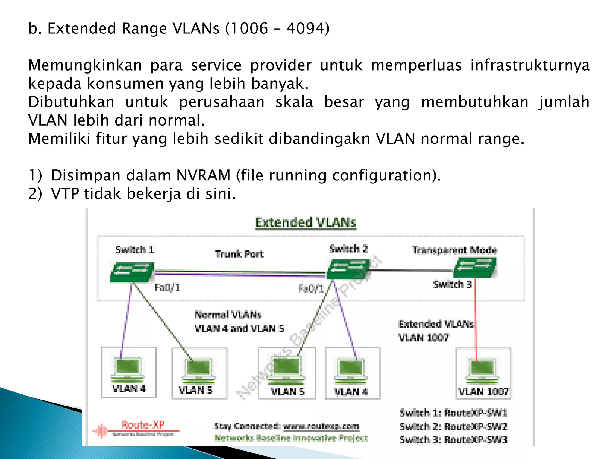 b. Extended Range VLANs (1006 – 4094)
Memungkinkan para service provider untuk memperluas infrastrukturnya
kepada konsumen yang lebih banyak.
Dibutuhkan untuk perusahaan skala besar yang membutuhkan jumlah
VLAN lebih dari normal.
Memiliki fitur yang lebih sedikit dibandingakn VLAN normal range.
1) Disimpan dalam NVRAM (file running configuration).
2) VTP tidak bekerja di sini.
 