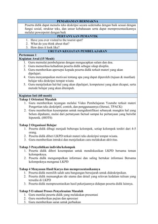PEMAHAMAN BERMAKNA
Peserta didik dapat menulis teks deskripsi secara sedernaha dengan baik sesuai dengan
fungsi sosial, struktur teks, dan unsur kebahasaan serta dapat mempresentasikannya
melalui powerpoint dengan baik
PERTANYAAN PEMANTIK
1. Have you ever visited to the tourist spot?
2. What do you think about that?
3. How does it look like?
URUTAN KEGIATAN PEMBELAJARAN
Pertemuan 1
Kegiatan Awal (15 Menit)
1. Guru memulai pembelajaran dengan mengucapkan salam dan doa.
2. Guru memeriksa kehadiran peserta didik sebagai sikap disiplin.
3. Guru memberikan apersepsi kepada peserta didik terkait materi yang akan
dipelajari.
4. Guru menyampaikan motivasi tentang apa yang dapat diperoleh (tujuan & manfaat)
belajar teks deskripsi tempat wisata
5. Guru menjelaskan hal-hal yang akan dipelajari, kompetensi yang akan dicapai, serta
metode belajar yang akan ditempuh.
Kegiatan Inti (60 menit)
Tahap 1 Orientasi Masalah
1. Guru memberikan tayangan melalui Video Pembelajaran Youtube terkait materi
Pengertian teks deskriptif, contoh, dan penggunaannya (literasi, TPACK)
2. Guru memberikan kesempatan untuk mengidentifikasi sebanyak mungkin hal yang
belum dipahami, mulai dari pertanyaan factual sampai ke pertanyaan yang bersifat
hipotetik. (HOTS)
Tahap 2 Organisasi Belajar
1. Peserta didik dibagi menjadi beberapa kelompok, setiap kelompok terdiri dari 4-5
orang.
2. Peserta didik diberi LKPD terkait materi teks deskripsi tempat wisata.
3. Guru memberikan intruksi dan menjelaskan cara melakukan aktivitas.
Tahap 3 Penyelidikan individu/kelompok
1. Peserta didik diberi kesempatan untuk mendiskusikan LKPD bersama teman
kelompoknya.
2. Peserta didik mengumpulkan informasi dan saling bertukar informasi Bersama
kelompoknya mengenai LKPD
Tahap 4 Menyusun Hasil Karya dan mempresentasikannya
1. Peserta didik memilih salah satu bangungan bersejarah untuk dideskripsikan.
2. Peserta didik menuangkan ide utama dan detail yang relevan kedalam tulisan yang
tersedia di LKPD
3. Peserta didik mempresentasikan hasil pekerjaannya didepan peserta didik lainnya.
Tahap 5 Evaluasi Proses Penyelesaian Masalah
1. Guru menilai peserta didik yang melakukan presentasi
2. Guru memberikan pujian dan apresiasi
3. Guru memberikan saran untuk perbaikan
 