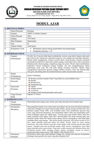 YAYASAN AS SALAAM JAYAPURA PAPUA
SEKOLAH MENENGAH PERTAMA ISLAM TERPADU (SDIT)
AS SALAAM JAYAPURA
(TERAKREDITASI “B”)
Jl. Raya Abepura No. 3A Entrop, Jayapura – Papua 99224. Telp. (0967) 551922
MODUL AJAR
A. IDENTITAS MODUL
1. Nama Penyusun Restiana
2. Institusi SMPIT As Salaam Jayapura
2. Tahun Disusun 2022
3. Jenjang VII (Tujuh)
3. Mata Pelajaran Matematika
4. Fase D
5. Alokasi Waktu 2x40 menit
6. Kompetensi Awal  Memahami operasi hitung penjumlahan dan pengurangan
 Menghafal perkalian 1-10
B. INFORMASI UMUM
1. Capaian
Pembelajaran
Di akhir fase D peserta didik dapat membuktikan teorema yang terkait dengan sudut pada
garis transversal, segitiga dan segiempat kongruen, serta segitiga dan segiempat sebangun.
Mereka dapat menggunakan teorema tersebut dalam menyelesaikan masalah (termasuk
menentukan jumlah besar sudut pada sebuah segitiga, menentukan besar sudut yang belum
diketahui pada sebuah segitiga, menghitung tinggi dan jarak). Mereka dapat membuktikan
keabsahan teorema Pythagoras dengan berbagai cara dan menggunakannya dalam
perhitungan jarak antar dua titik pada bidang koordinat Kartesius. Mereka dapat
menggunakan transformasi geometri tunggal (refleksi, translasi, rotasi, dan dilatasi) pada
titik, garis, dan bidang datar di koordinat Kartesius untuk menyelesaikan masalah.
2. Model
Pembelajaran Inkuiri Terbimbing
3. Profil Pelajar
Pancasila
Beriman, bertakwa kepada Tuhan Yang Maha Esa, dan berakhlak mulia.
Mandiri
Bernalar kritis
Gotong Royong
4. Sarana dan
Prasarana
Laptop
Jaringan internet
A-learning
Gambar contoh-contoh penerapan materi garis
5. Target Peserta
Didik
Reguler (27 Siswa)
C. KOMPONEN INTI
1 Tujuan
Pembelajaran
Menentukan garis tinggi, garis sumbu, garis bagi, dan garis berat dengan tepat.
2. Pemahaman
Bermakna
Menyampaikan kepada siswa untuk selalu menerapkan sila-sila pancasila dalam kehidupan
sehari-hari sehingga siswa akan terbiasa hidup mandiri, gotong royong, bernalar kritis, dan
bertakwa kepada Tuhan YME, serta berakhlak mulia. Guru memberikan apresiasi bagi
siswa yang menjawab pertanyaan, dan menjelaskan bahwa salah satu pemanfaatan garis
dalam kehidupan sehari hari adalah pintu. Ternyata pintu juga disebut dalam salah satu
sabda rasulullah SAW bahwa Allah SWT memerintahkan kita untuk menutup pintu dan
berdzikir kepada Allah SWT ketika malam datang, karena sesungguhnya setan tidak dapat
membuka pintu yang tertutup. “Jika malam datang menjelang, atau kalian berada di sore
hari, maka tahanlah anak-anak kalian (di rumah), karena ketika itu setan sedang
bertebaran. Jika telah berlalu sesaat dari waktu malam, maka biarkan mereka (jika ingin
keluar). Tutuplah pintu dan berzikirlah kepada Allah, karena sesungguhnya setan tidak
dapat membuka pintu yang tertutup. Tutup pula wadah minuman dan makanan kalian dan
berzikirlah kepada Allah, walaupun dengan sekedar meletakkan sesuatu di atasnya,
matikanlah lampu-lampu kalian” (HR. Bukhari 3280, Muslim 2012).
3. Pertanyaan
Pemantik
Berdasarkan materi yang sudah dipelajari minggu lalu, Apakah ada yang bisa menjelaskan
hubungan antara gambar dan materi yang akan dipelajari hari?
 