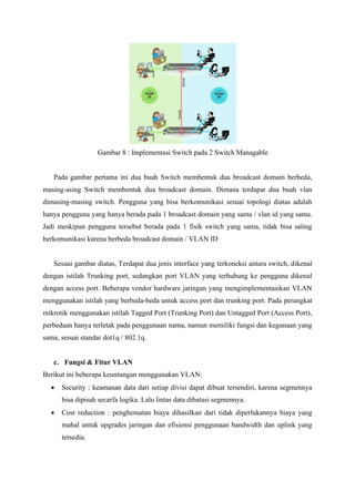 Gambar 8 : Implementasi Switch pada 2 Switch Managable
Pada gambar pertama ini dua buah Switch membentuk dua broadcast domain berbeda,
masing-asing Switch membentuk dua broadcast domain. Dimana terdapat dua buah vlan
dimasing-masing switch. Pengguna yang bisa berkomunikasi sesuai topologi diatas adalah
hanya pengguna yang hanya berada pada 1 broadcast domain yang sama / vlan id yang sama.
Jadi meskipun pengguna tersebut berada pada 1 fisik switch yang sama, tidak bisa saling
berkomunikasi karena berbeda broadcast domain / VLAN ID
Sesuai gambar diatas, Terdapat dua jenis interface yang terkoneksi antara switch, dikenal
dengan istilah Trunking port, sedangkan port VLAN yang terhubung ke pengguna dikenal
dengan access port. Beberapa vendor hardware jaringan yang mengimplementasikan VLAN
menggunakan istilah yang berbeda-beda untuk access port dan trunking port. Pada perangkat
mikrotik menggunakan istilah Tagged Port (Trunking Port) dan Untagged Port (Access Port),
perbedaan hanya terletak pada penggunaan nama, namun memiliki fungsi dan kegunaan yang
sama, sesuai standar dot1q / 802.1q.
c. Fungsi & Fitur VLAN
Berikut ini beberapa keuntungan menggunakan VLAN:
• Security : keamanan data dari setiap divisi dapat dibuat tersendiri, karena segmennya
bisa dipisah secarfa logika. Lalu lintas data dibatasi segmennya.
• Cost reduction : penghematan biaya dihasilkan dari tidak diperlukannya biaya yang
mahal untuk upgrades jaringan dan efisiensi penggunaan bandwidth dan uplink yang
tersedia.
 