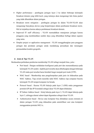• Higher performance : pembagian jaringan layer 2 ke dalam beberapa kelompok
broadcast domain yang lebih kecil, yang tentunya akan mengurangi lalu lintas packet
yang tidak dibutuhkan dalam jaringan.
• Broadcast storm mitigation : pembagian jaringan ke dalam VLAN-VLAN akan
mengurangi banyaknya device yang berpartisipasi dalam pembuatan broadcast storm.
Hal ini terjadinya karena adanya pembatasan broadcast domain.
• Improved IT staff efficiency : VLAN memudahkan manajemen jaringan karena
pengguna yang membutuhkan sumber daya yang dibutuhkan berbagi dalam segmen
yang sama.
• Simpler project or application management : VLAN menggabungkan para pengguna
jaringan dan peralatan jaringan untuk mendukung perusahaan dan menangani
permasalahan kondisi geografis.
d. Jenis & Tipe VLAN
Berdasarkan perbedaan pemberian membership VLAN terbagi menjadi lima, yaitu :
• Port based : Dengan melakukan konfigurasi pada port dan memasukkannya pada
kelompok VLAN sendiri. Apabila port tersebut akan dihubungkan dengan beberapa
VLAN maka port tersebut harus berubah fungsi menjadi port trunk (VTP).
• MAC based : Membership atau pengelompokan pada jenis ini didasarkan pada
MAC Address. Tiap switch memiliki tabel MAC Address tiap computer beserta
kelompok VLAN tempat komputer itu berada.
• Protocol based : Karena VLAN bekerja pada layer 2 (OSI) maka penggunaan
protokol (IP dan IP Extended) sebagai dasar VLAN dapat dilakukan.
• IP Subnet Address based : Selaij bekerja pada layer 2, VLAN dapat bekerja pada
layer 3, sehingga alamat subnet dapat digunakan sebagai dasar VLAN.
• Authentication based : Device atau komputer bisa diletakkan secara otomatis di
dalam jaringan VLAN yang didasarkan pada autentifikasi user atau komputer
menggunakan protokol 802.1x.
 