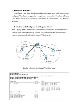 e. Konfigurasi Dasar VLAN
Studi kasus yang akan diimplementasikan pada modul ajar untuk implementasi
konfigurasi VLAN akan menggunakan perangkat network simulator Cisco Packet Tracer,
Cisco Packet Tracer bisa didownload secara resmi di website resmi Cisco Network
Academy.
1. Studi Kasus 1 : Konfigurasi VLAN Beginner (Cisco)
Pada Topologi berikut, administrator jaringan hanya perlu melakukan konfigurasi pada 1
Switch (uraian tahapan konfigurasi terlampir dibawah), dan melakukan konfigurasi IP
Address static (manual) pada masing-masing PC (end device).
Gambar 9. Topologi Konfigurasi VLAN Beginner
Switch>enable
Switch#configure terminal
Enter configuration commands, one per line. End with CNTL/Z.
Switch(config)#hostname Switching-Basic
Switching-Basic(config)#do show vlan
 
