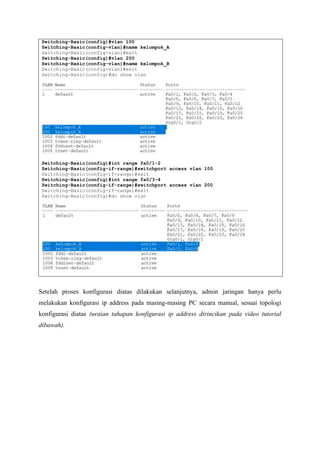 Switching-Basic(config)#vlan 100
Switching-Basic(config-vlan)#name kelompok_A
Switching-Basic(config-vlan)#exit
Switching-Basic(config)#vlan 200
Switching-Basic(config-vlan)#name kelompok_B
Switching-Basic(config-vlan)#exit
Switching-Basic(config)#do show vlan
Switching-Basic(config)#int range fa0/1-2
Switching-Basic(config-if-range)#switchport access vlan 100
Switching-Basic(config-if-range)#exit
Switching-Basic(config)#int range fa0/3-4
Switching-Basic(config-if-range)#switchport access vlan 200
Switching-Basic(config-if-range)#exit
Switching-Basic(config)#do show vlan
Setelah proses konfigurasi diatas dilakukan selanjutnya, admin jaringan hanya perlu
melakukan konfigurasi ip address pada masing-masing PC secara manual, sesuai topologi
konfigurasi diatas (uraian tahapan konfigurasi ip address dirincikan pada video tutorial
dibawah).
 