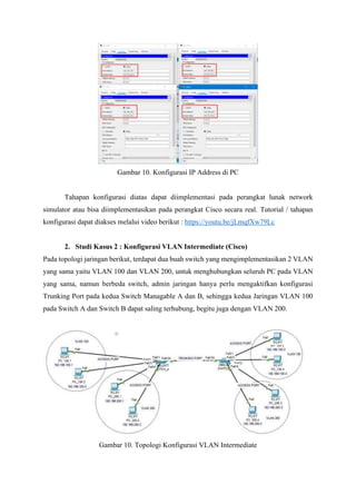 Gambar 10. Konfigurasi IP Address di PC
Tahapan konfigurasi diatas dapat diimplementasi pada perangkat lunak network
simulator atau bisa diimplementasikan pada perangkat Cisco secara real. Tutorial / tahapan
konfigurasi dapat diakses melalui video berikut : https://youtu.be/jLmqfXw79Lc
2. Studi Kasus 2 : Konfigurasi VLAN Intermediate (Cisco)
Pada topologi jaringan berikut, terdapat dua buah switch yang mengimplementasikan 2 VLAN
yang sama yaitu VLAN 100 dan VLAN 200, untuk menghubungkan seluruh PC pada VLAN
yang sama, namun berbeda switch, admin jaringan hanya perlu mengaktifkan konfigurasi
Trunking Port pada kedua Switch Managable A dan B, sehingga kedua Jaringan VLAN 100
pada Switch A dan Switch B dapat saling terhubung, begitu juga dengan VLAN 200.
Gambar 10. Topologi Konfigurasi VLAN Intermediate
 