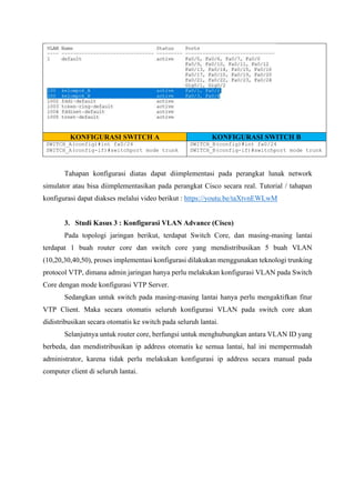 KONFIGURASI SWITCH A KONFIGURASI SWITCH B
SWITCH_A(config)#int fa0/24
SWITCH_A(config-if)#switchport mode trunk
SWITCH_B(config)#int fa0/24
SWITCH_B(config-if)#switchport mode trunk
Tahapan konfigurasi diatas dapat diimplementasi pada perangkat lunak network
simulator atau bisa diimplementasikan pada perangkat Cisco secara real. Tutorial / tahapan
konfigurasi dapat diakses melalui video berikut : https://youtu.be/taXtvnEWLwM
3. Studi Kasus 3 : Konfigurasi VLAN Advance (Cisco)
Pada topologi jaringan berikut, terdapat Switch Core, dan masing-masing lantai
terdapat 1 buah router core dan switch core yang mendistribusikan 5 buah VLAN
(10,20,30,40,50), proses implementasi konfigurasi dilakukan menggunakan teknologi trunking
protocol VTP, dimana admin jaringan hanya perlu melakukan konfigurasi VLAN pada Switch
Core dengan mode konfigurasi VTP Server.
Sedangkan untuk switch pada masing-masing lantai hanya perlu mengaktifkan fitur
VTP Client. Maka secara otomatis seluruh konfigurasi VLAN pada switch core akan
didistribusikan secara otomatis ke switch pada seluruh lantai.
Selanjutnya untuk router core, berfungsi untuk menghubungkan antara VLAN ID yang
berbeda, dan mendistribusikan ip address otomatis ke semua lantai, hal ini mempermudah
administrator, karena tidak perlu melakukan konfigurasi ip address secara manual pada
computer client di seluruh lantai.
 