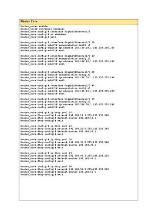 Router Core
Router_core> enable
Router_core# configure terminal
Router_core(config)# interface GigabitEthernet0/0
Router_core(config)# no shutdown
Router_core(config)# exit
Router_core(config)# interface GigabitEthernet0/0.10
Router_core(config-subif)# encapsulation dot1Q 10
Router_core(config-subif)# ip address 192.168.10.1 255.255.255.240
Router_core(config-subif)# exit
Router_core(config)# interface GigabitEthernet0/0.20
Router_core(config-subif)# encapsulation dot1Q 20
Router_core(config-subif)# ip address 192.168.20.1 255.255.255.240
Router_core(config-subif)# exit
Router_core(config)# interface GigabitEthernet0/0.30
Router_core(config-subif)# encapsulation dot1Q 30
Router_core(config-subif)# ip address 192.168.30.1 255.255.255.240
Router_core(config-subif)# exit
Router_core(config)# interface GigabitEthernet0/0.40
Router_core(config-subif)# encapsulation dot1Q 40
Router_core(config-subif)# ip address 192.168.40.1 255.255.255.224
Router_core(config-subif)# exit
Router_core(config)# interface GigabitEthernet0/0.50
Router_core(config-subif)# encapsulation dot1Q 50
Router_core(config-subif)# ip address 192.168.50.1 255.255.255.240
Router_core(config-subif)# exit
Router_core(config)# ip dhcp pool 10
Router_core(dhcp-config)# network 192.168.10.0 255.255.255.240
Router_core(dhcp-config)# default-router 192.168.10.1
Router_core(dhcp-config)# exit
Router_core(config)# ip dhcp pool 20
Router_core(dhcp-config)# network 192.168.20.0 255.255.255.240
Router_core(dhcp-config)# default-router 192.168.20.1
Router_core(dhcp-config)# exit
Router_core(config)# ip dhcp pool 30
Router_core(dhcp-config)# network 192.168.30.0 255.255.255.240
Router_core(dhcp-config)# default-router 192.168.30.1
Router_core(dhcp-config)# exit
Router_core(config)# ip dhcp pool 40
Router_core(dhcp-config)# network 192.168.40.0 255.255.255.224
Router_core(dhcp-config)# default-router 192.168.40.1
Router_core(dhcp-config)# exit
Router_core(config)# ip dhcp pool 50
Router_core(dhcp-config)# network 192.168.50.0 255.255.255.240
Router_core(dhcp-config)# default-router 192.168.50.1
Router_core(dhcp-config)# exit
 