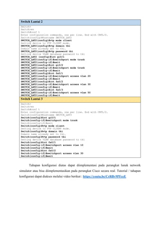 Switch Lantai 2
Switch>
Switch>en
Switch#conf t
Enter configuration commands, one per line. End with CNTL/Z.
Switch(config)#hostname SWITCH_LAT2
SWITCH_LAT2(config)#vtp mode client
Setting device to VTP CLIENT mode.
SWITCH_LAT2(config)#vtp domain tki
Domain name already set to tki.
SWITCH_LAT2(config)#vtp password tki
Setting device VLAN database password to tki
SWITCH_LAT2 (config)#int gi0/1
SWITCH_LAT2(config-if)#switchport mode trunk
SWITCH_LAT2(config-if)#exit
SWITCH_LAT2(config)#int gi0/2
SWITCH_LAT2(config-if)#switchport mode trunk
SWITCH_LAT2(config-if)#exit
SWITCH_LAT2(config)#int fa0/1
SWITCH_LAT2(config-if)#switchport access vlan 20
SWITCH_LAT2(config-if)#exit
SWITCH_LAT2(config)#int fa0/2
SWITCH_LAT2(config-if)#switchport access vlan 30
SWITCH_LAT2(config-if)#exit
SWITCH_LAT2(config)#int fa0/3
SWITCH_LAT2(config-if)#switchport access vlan 50
SWITCH_LAT2(config-if)#exit
Switch Lantai 3
Switch>
Switch>en
Switch#conf t
Enter configuration commands, one per line. End with CNTL/Z.
Switch(config)#hostname SWITCH_LAT3
Switch(config)#int gi0/1
Switch(config-if)#switchport mode trunk
Switch(config-if)#exit
Switch(config)#vtp mode client
Setting device to VTP CLIENT mode.
Switch(config)#vtp domain tki
Domain name already set to tki.
Switch(config)#vtp password tki
Setting device VLAN database password to tki
Switch(config)#int fa0/1
Switch(config-if)#switchport access vlan 10
Switch(config-if)#exit
Switch(config)#int fa0/2
Switch(config-if)#switchport access vlan 30
Switch(config-if)#exit
Tahapan konfigurasi diatas dapat diimplementasi pada perangkat lunak network
simulator atau bisa diimplementasikan pada perangkat Cisco secara real. Tutorial / tahapan
konfigurasi dapat diakses melalui video berikut : https://youtu.be/CrRBv9PFceE
 