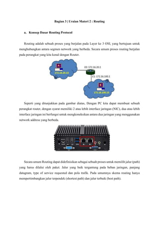 Bagian 3 | Uraian Materi 2 : Routing
a. Konsep Dasar Routing Protocol
Routing adalah sebuah proses yang berjalan pada Layer ke 3 OSI, yang bertujuan untuk
menghubungkan antara segmen network yang berbeda. Secara umum proses routing berjalan
pada perangkat yang kita kenal dengan Router.
Seperti yang ditunjukkan pada gambar diatas, Dengan PC kita dapat membuat sebuah
perangkat router, dengan syarat memiliki 2 atau lebih interface jaringan (NIC), dua atau lebih
interface jaringan ini berfungsi untuk mengkoneksikan antara dua jaringan yang menggunakan
network address yang berbeda.
Secara umum Routing dapat didefinisikan sebagai sebuah proses untuk memilih jalur (path)
yang harus dilalui oleh paket. Jalur yang baik tergantung pada beban jaringan, panjang
datagram, type of service requested dan pola trafik. Pada umumnya skema routing hanya
mempertimbangkan jalur terpendek (shortest path) dan jalur terbaik (best path).
 