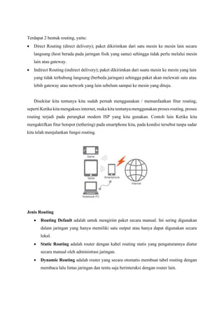 Terdapat 2 bentuk routing, yaitu:
• Direct Routing (direct delivery); paket dikirimkan dari satu mesin ke mesin lain secara
langsung (host berada pada jaringan fisik yang sama) sehingga tidak perlu melalui mesin
lain atau gateway.
• Indirect Routing (indirect delivery); paket dikirimkan dari suatu mesin ke mesin yang lain
yang tidak terhubung langsung (berbeda jaringan) sehingga paket akan melewati satu atau
lebih gateway atau network yang lain sebelum sampai ke mesin yang dituju.
Disekitar kita tentunya kita sudah pernah menggunakan / memanfaatkan fitur routing,
seperti Ketika kita mengakses internet, maka kita tentunya menggunakan proses routing, proses
routing terjadi pada perangkat modem ISP yang kita gunakan. Contoh lain Ketika kita
mengaktifkan fitur hotspot (tethering) pada smartphone kita, pada kondisi tersebut tanpa sadar
kita telah menjalankan fungsi routing.
Jenis Routing
• Routing Default adalah untuk mengirim paket secara manual. Ini sering digunakan
dalam jaringan yang hanya memiliki satu output atau hanya dapat digunakan secara
lokal.
• Static Routing adalah router dengan kabel routing statis yang pengaturannya diatur
secara manual oleh administrasi jaringan.
• Dynamic Routing adalah router yang secara otomatis membuat tabel routing dengan
membaca lalu lintas jaringan dan tentu saja berinteraksi dengan router lain.
 