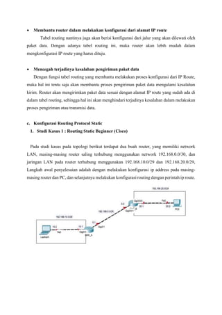 • Membantu router dalam melakukan konfigurasi dari alamat IP route
Tabel routing nantinya juga akan berisi konfigurasi dari jalur yang akan dilewati oleh
paket data. Dengan adanya tabel routing ini, maka router akan lebih mudah dalam
mengkonfigurasi IP route yang harus dituju.
• Mencegah terjadinya kesalahan pengiriman paket data
Dengan fungsi tabel routing yang membantu melakukan proses konfigurasi dari IP Route,
maka hal ini tentu saja akan membantu proses pengiriman paket data mengalami kesalahan
kirim. Router akan mengirimkan paket data sesuai dengan alamat IP route yang sudah ada di
dalam tabel routing, sehingga hal ini akan menghindari terjadinya kesalahan dalam melakukan
proses pengiriman atau transmisi data.
c. Konfigurasi Routing Protocol Static
1. Studi Kasus 1 : Routing Static Beginner (Cisco)
Pada studi kasus pada topologi berikut terdapat dua buah router, yang memiliki network
LAN, masing-masing router saling terhubung menggunakan network 192.168.0.0/30, dan
jaringan LAN pada router terhubung menggunakan 192.168.10.0/29 dan 192.168.20.0/29,
Langkah awal penyelesaian adalah dengan melakukan konfigurasi ip address pada masing-
masing router dan PC, dan selanjutnya melakukan konfigurasi routing dengan perintah ip route.
 
