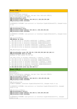 Router SMK_A
Router>enable
Router#configure terminal
Enter configuration commands, one per line. End with CNTL/Z.
Router(config)#hostname SMK_A
SMK_A(config)#int gi0/0
SMK_A(config-if)#ip address 192.168.10.1 255.255.255.248
SMK_A(config-if)#no shutdown
%LINEPROTO-5-UPDOWN: Line protocol on Interface GigabitEthernet0/0, changed state
to up
SMK_A(config-if)#exit
SMK_A(config)#int gi0/1
SMK_A(config-if)#ip address 192.168.0.1 255.255.255.252
SMK_A(config-if)#no shutdown
%LINEPROTO-5-UPDOWN: Line protocol on Interface GigabitEthernet0/1, changed state
to up
SMK_A(config)#exit
SMK_A#show ip route
192.168.0.0/24 is variably subnetted, 2 subnets, 2 masks
C 192.168.0.0/30 is directly connected, GigabitEthernet0/1
L 192.168.0.1/32 is directly connected, GigabitEthernet0/1
192.168.10.0/24 is variably subnetted, 2 subnets, 2 masks
C 192.168.10.0/29 is directly connected, GigabitEthernet0/0
L 192.168.10.1/32 is directly connected, GigabitEthernet0/0
SMK_A#configure terminal
SMK_A(config)#ip route 192.168.20.0 255.255.255.248 192.168.0.2
SMK_A(config)#do show ip route
Gateway of last resort is not set
192.168.0.0/24 is variably subnetted, 2 subnets, 2 masks
C 192.168.0.0/30 is directly connected, GigabitEthernet0/1
L 192.168.0.1/32 is directly connected, GigabitEthernet0/1
192.168.10.0/24 is variably subnetted, 2 subnets, 2 masks
C 192.168.10.0/29 is directly connected, GigabitEthernet0/0
L 192.168.10.1/32 is directly connected, GigabitEthernet0/0
192.168.20.0/29 is subnetted, 1 subnets
S 192.168.20.0/29 [1/0] via 192.168.0.2
Router SMK_B
Router>en
Router#conf t
Enter configuration commands, one per line. End with CNTL/Z.
Router(config)#hostname SMK_B
SMK_B(config)#int gi0/0/0
SMK_B(config-if)#ip address 192.168.20.1 255.255.255.248
SMK_B(config-if)#no shutdown
SMK_B(config-if)#
%LINK-5-CHANGED: Interface GigabitEthernet0/0/0, changed state to up
%LINEPROTO-5-UPDOWN: Line protocol on Interface GigabitEthernet0/0/0, changed
state to up
SMK_B(config-if)#exit
SMK_B(config)#int gi0/0/1
SMK_B(config-if)#ip address 192.168.0.2 255.255.255.252
SMK_B(config-if)#no shutdown
%LINEPROTO-5-UPDOWN: Line protocol on Interface GigabitEthernet0/0/1, changed
state to up
 