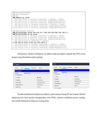 SMK_B(config-if)#exit
SMK_B(config)#exit
SMK_B#
SMK_B#show ip route
192.168.0.0/24 is variably subnetted, 2 subnets, 2 masks
C 192.168.0.0/30 is directly connected, GigabitEthernet0/0/1
L 192.168.0.2/32 is directly connected, GigabitEthernet0/0/1
192.168.20.0/24 is variably subnetted, 2 subnets, 2 masks
C 192.168.20.0/29 is directly connected, GigabitEthernet0/0/0
L 192.168.20.1/32 is directly connected, GigabitEthernet0/0/0
SMK_B#configure terminal
SMK_B(config)#ip route 192.168.10.0 255.255.255.248 192.168.0.1
SMK_B(config)#do sh ip route
192.168.0.0/24 is variably subnetted, 2 subnets, 2 masks
C 192.168.0.0/30 is directly connected, GigabitEthernet0/0/1
L 192.168.0.2/32 is directly connected, GigabitEthernet0/0/1
192.168.10.0/29 is subnetted, 1 subnets
S 192.168.10.0/29 [1/0] via 192.168.0.1
192.168.20.0/24 is variably subnetted, 2 subnets, 2 masks
C 192.168.20.0/29 is directly connected, GigabitEthernet0/0/0
L 192.168.20.1/32 is directly connected, GigabitEthernet0/0/0
Selanjutnya, lakukan konfigurasi ip address pada perangkat Laptop0 dan PC0 sesuai
dengan yang ditentukkan pada topologi.
Setelah melakukan konfigurasi ip address, pada masing-masing PC dan Laptop. Berikut
adalah preview hasil ujicoba menggunakan tools PING, sebelum melakukan proses routing,
dan setelah dilakukan konfigurasi routing static.
 