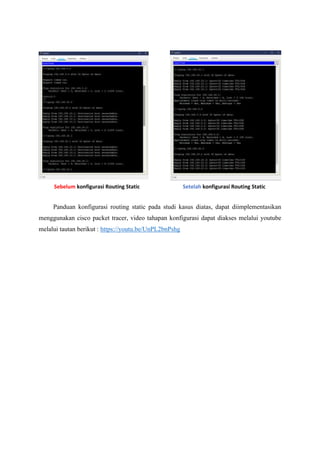 Panduan konfigurasi routing static pada studi kasus diatas, dapat diimplementasikan
menggunakan cisco packet tracer, video tahapan konfigurasi dapat diakses melalui youtube
melalui tautan berikut : https://youtu.be/UnPL2bnPshg
Sebelum konfigurasi Routing Static Setelah konfigurasi Routing Static
 