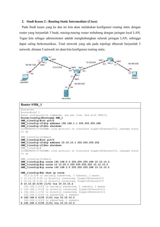 2. Studi Kasus 2 : Routing Static Intermediate (Cisco)
Pada Studi kasus yang ke dua ini kita akan melakukan konfigurasi routing static dengan
router yang berjumlah 3 buah, masing-masing router terhubung dengan jaringan local LAN.
Tugas kita sebagai administrator adalah menghubungkan seluruh jaringan LAN, sehingga
dapat saling berkomunikasi. Total network yang ada pada topologi dibawah berjumlah 5
network, dimana 5 network ini akan kita konfigurasi routing static.
Router SMK_1
Router>en
Router#conf t
Enter configuration commands, one per line. End with CNTL/Z.
Router(config)#hostname SMK_1
SMK_1(config)#int gi0/2
SMK_1(config-if)#ip address 192.168.1.1 255.255.255.248
SMK_1(config-if)#no shutdown
%LINEPROTO-5-UPDOWN: Line protocol on Interface GigabitEthernet0/2, changed state
to up
SMK_1(config-if)#exit
SMK_1(config)#int gi0/0
SMK_1(config-if)#ip address 10.10.10.1 255.255.255.252
SMK_1(config-if)#no shutdown
SMK_1(config)#
%LINEPROTO-5-UPDOWN: Line protocol on Interface GigabitEthernet0/0, changed state
to up
SMK_1(config-if)#exit
SMK_1(config)#ip route 192.168.2.0 255.255.255.248 10.10.10.2
SMK_1(config)#ip route 10.10.20.0 255.255.255.252 10.10.10.2
SMK_1(config)#ip route 192.168.3.0 255.255.255.248 10.10.10.2
SMK_1(config)#do show ip route
10.0.0.0/8 is variably subnetted, 3 subnets, 2 masks
C 10.10.10.0/30 is directly connected, GigabitEthernet0/0
L 10.10.10.1/32 is directly connected, GigabitEthernet0/0
S 10.10.20.0/30 [1/0] via 10.10.10.2
192.168.1.0/24 is variably subnetted, 2 subnets, 2 masks
C 192.168.1.0/29 is directly connected, GigabitEthernet0/2
L 192.168.1.1/32 is directly connected, GigabitEthernet0/2
192.168.2.0/29 is subnetted, 1 subnets
S 192.168.2.0/29 [1/0] via 10.10.10.2
192.168.3.0/29 is subnetted, 1 subnets
S 192.168.3.0/29 [1/0] via 10.10.10.2
 