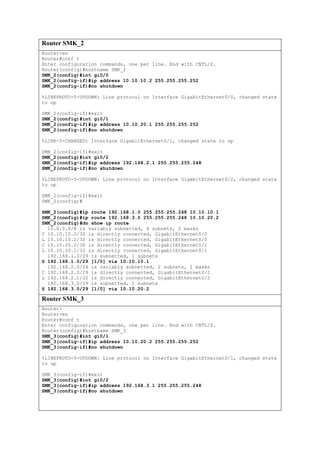 Router SMK_2
Router>en
Router#conf t
Enter configuration commands, one per line. End with CNTL/Z.
Router(config)#hostname SMK_2
SMK_2(config)#int gi0/0
SMK_2(config-if)#ip address 10.10.10.2 255.255.255.252
SMK_2(config-if)#no shutdown
%LINEPROTO-5-UPDOWN: Line protocol on Interface GigabitEthernet0/0, changed state
to up
SMK_2(config-if)#exit
SMK_2(config)#int gi0/1
SMK_2(config-if)#ip address 10.10.20.1 255.255.255.252
SMK_2(config-if)#no shutdown
%LINK-5-CHANGED: Interface GigabitEthernet0/1, changed state to up
SMK_2(config-if)#exit
SMK_2(config)#int gi0/2
SMK_2(config-if)#ip address 192.168.2.1 255.255.255.248
SMK_2(config-if)#no shutdown
%LINEPROTO-5-UPDOWN: Line protocol on Interface GigabitEthernet0/2, changed state
to up
SMK_2(config-if)#exit
SMK_2(config)#
SMK_2(config)#ip route 192.168.1.0 255.255.255.248 10.10.10.1
SMK_2(config)#ip route 192.168.3.0 255.255.255.248 10.10.20.2
SMK_2(config)#do show ip route
10.0.0.0/8 is variably subnetted, 4 subnets, 2 masks
C 10.10.10.0/30 is directly connected, GigabitEthernet0/0
L 10.10.10.2/32 is directly connected, GigabitEthernet0/0
C 10.10.20.0/30 is directly connected, GigabitEthernet0/1
L 10.10.20.1/32 is directly connected, GigabitEthernet0/1
192.168.1.0/29 is subnetted, 1 subnets
S 192.168.1.0/29 [1/0] via 10.10.10.1
192.168.2.0/24 is variably subnetted, 2 subnets, 2 masks
C 192.168.2.0/29 is directly connected, GigabitEthernet0/2
L 192.168.2.1/32 is directly connected, GigabitEthernet0/2
192.168.3.0/29 is subnetted, 1 subnets
S 192.168.3.0/29 [1/0] via 10.10.20.2
Router SMK_3
Router>
Router>en
Router#conf t
Enter configuration commands, one per line. End with CNTL/Z.
Router(config)#hostname SMK_3
SMK_3(config)#int gi0/1
SMK_3(config-if)#ip address 10.10.20.2 255.255.255.252
SMK_3(config-if)#no shutdown
%LINEPROTO-5-UPDOWN: Line protocol on Interface GigabitEthernet0/1, changed state
to up
SMK_3(config-if)#exit
SMK_3(config)#int gi0/2
SMK_3(config-if)#ip address 192.168.3.1 255.255.255.248
SMK_3(config-if)#no shutdown
 