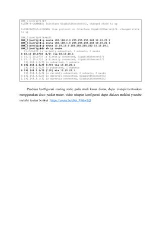 SMK_3(config-if)#
%LINK-5-CHANGED: Interface GigabitEthernet0/2, changed state to up
%LINEPROTO-5-UPDOWN: Line protocol on Interface GigabitEthernet0/2, changed state
to up
SMK_3(config-if)#exit
SMK_3(config)#ip route 192.168.2.0 255.255.255.248 10.10.20.1
SMK_3(config)#ip route 192.168.1.0 255.255.255.248 10.10.20.1
SMK_3(config)#ip route 10.10.10.0 255.255.255.252 10.10.20.1
SMK_3(config)#do sh ip route
10.0.0.0/8 is variably subnetted, 3 subnets, 2 masks
S 10.10.10.0/30 [1/0] via 10.10.20.1
C 10.10.20.0/30 is directly connected, GigabitEthernet0/1
L 10.10.20.2/32 is directly connected, GigabitEthernet0/1
192.168.1.0/29 is subnetted, 1 subnets
S 192.168.1.0/29 [1/0] via 10.10.20.1
192.168.2.0/29 is subnetted, 1 subnets
S 192.168.2.0/29 [1/0] via 10.10.20.1
192.168.3.0/24 is variably subnetted, 2 subnets, 2 masks
C 192.168.3.0/29 is directly connected, GigabitEthernet0/2
L 192.168.3.1/32 is directly connected, GigabitEthernet0/2
Panduan konfigurasi routing static pada studi kasus diatas, dapat diimplementasikan
menggunakan cisco packet tracer, video tahapan konfigurasi dapat diakses melalui youtube
melalui tautan berikut : https://youtu.be/c8ei_V6hwLQ
 