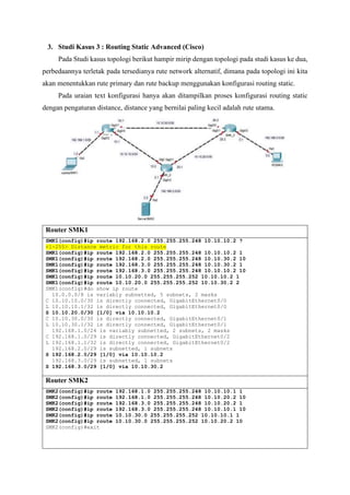 3. Studi Kasus 3 : Routing Static Advanced (Cisco)
Pada Studi kasus topologi berikut hampir mirip dengan topologi pada studi kasus ke dua,
perbedaannya terletak pada tersedianya rute network alternatif, dimana pada topologi ini kita
akan menentukkan rute primary dan rute backup menggunakan konfigurasi routing static.
Pada uraian text konfigurasi hanya akan ditampilkan proses konfigurasi routing static
dengan pengaturan distance, distance yang bernilai paling kecil adalah rute utama.
Router SMK1
SMK1(config)#ip route 192.168.2.0 255.255.255.248 10.10.10.2 ?
<1-255> Distance metric for this route
SMK1(config)#ip route 192.168.2.0 255.255.255.248 10.10.10.2 1
SMK1(config)#ip route 192.168.2.0 255.255.255.248 10.10.30.2 10
SMK1(config)#ip route 192.168.3.0 255.255.255.248 10.10.30.2 1
SMK1(config)#ip route 192.168.3.0 255.255.255.248 10.10.10.2 10
SMK1(config)#ip route 10.10.20.0 255.255.255.252 10.10.10.2 1
SMK1(config)#ip route 10.10.20.0 255.255.255.252 10.10.30.2 2
SMK1(config)#do show ip route
10.0.0.0/8 is variably subnetted, 5 subnets, 2 masks
C 10.10.10.0/30 is directly connected, GigabitEthernet0/0
L 10.10.10.1/32 is directly connected, GigabitEthernet0/0
S 10.10.20.0/30 [1/0] via 10.10.10.2
C 10.10.30.0/30 is directly connected, GigabitEthernet0/1
L 10.10.30.1/32 is directly connected, GigabitEthernet0/1
192.168.1.0/24 is variably subnetted, 2 subnets, 2 masks
C 192.168.1.0/29 is directly connected, GigabitEthernet0/2
L 192.168.1.1/32 is directly connected, GigabitEthernet0/2
192.168.2.0/29 is subnetted, 1 subnets
S 192.168.2.0/29 [1/0] via 10.10.10.2
192.168.3.0/29 is subnetted, 1 subnets
S 192.168.3.0/29 [1/0] via 10.10.30.2
Router SMK2
SMK2(config)#ip route 192.168.1.0 255.255.255.248 10.10.10.1 1
SMK2(config)#ip route 192.168.1.0 255.255.255.248 10.10.20.2 10
SMK2(config)#ip route 192.168.3.0 255.255.255.248 10.10.20.2 1
SMK2(config)#ip route 192.168.3.0 255.255.255.248 10.10.10.1 10
SMK2(config)#ip route 10.10.30.0 255.255.255.252 10.10.10.1 1
SMK2(config)#ip route 10.10.30.0 255.255.255.252 10.10.20.2 10
SMK2(config)#exit
 