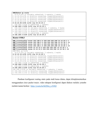 SMK2#show ip route
10.0.0.0/8 is variably subnetted, 5 subnets, 2 masks
C 10.10.10.0/30 is directly connected, GigabitEthernet0/0
L 10.10.10.2/32 is directly connected, GigabitEthernet0/0
C 10.10.20.0/30 is directly connected, GigabitEthernet0/1
L 10.10.20.1/32 is directly connected, GigabitEthernet0/1
S 10.10.30.0/30 [1/0] via 10.10.10.1
192.168.1.0/29 is subnetted, 1 subnets
S 192.168.1.0/29 [1/0] via 10.10.10.1
192.168.2.0/24 is variably subnetted, 2 subnets, 2 masks
C 192.168.2.0/29 is directly connected, GigabitEthernet0/2
L 192.168.2.1/32 is directly connected, GigabitEthernet0/2
192.168.3.0/29 is subnetted, 1 subnets
S 192.168.3.0/29 [1/0] via 10.10.20.2
Router SMK3
SMK_3(config)#ip route 192.168.2.0 255.255.255.248 10.10.20.1 1
SMK_3(config)#ip route 192.168.2.0 255.255.255.248 10.10.30.1 10
SMK_3(config)#ip route 192.168.1.0 255.255.255.248 10.10.30.1 1
SMK_3(config)#ip route 192.168.1.0 255.255.255.248 10.10.20.1 10
SMK_3(config)#ip route 10.10.10.0 255.255.255.252 10.10.20.1 1
SMK_3(config)#ip route 10.10.10.0 255.255.255.252 10.10.30.1 10
SMK_3#sh ip route
10.0.0.0/8 is variably subnetted, 5 subnets, 2 masks
S 10.10.10.0/30 [1/0] via 10.10.20.1
C 10.10.20.0/30 is directly connected, GigabitEthernet0/1
L 10.10.20.2/32 is directly connected, GigabitEthernet0/1
C 10.10.30.0/30 is directly connected, GigabitEthernet0/0
L 10.10.30.2/32 is directly connected, GigabitEthernet0/0
192.168.1.0/29 is subnetted, 1 subnets
S 192.168.1.0/29 [1/0] via 10.10.30.1
192.168.2.0/29 is subnetted, 1 subnets
S 192.168.2.0/29 [1/0] via 10.10.20.1
192.168.3.0/24 is variably subnetted, 2 subnets, 2 masks
C 192.168.3.0/29 is directly connected, GigabitEthernet0/2
L 192.168.3.1/32 is directly connected, GigabitEthernet0/2
Panduan konfigurasi routing static pada studi kasus diatas, dapat diimplementasikan
menggunakan cisco packet tracer, video tahapan konfigurasi dapat diakses melalui youtube
melalui tautan berikut : https://youtu.be/KZISm_x-NXQ
 