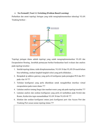 • Tes Formatif | Teori 1.1 Switching (Problem Based Learning)
Perhatikan dan amati topologi Jaringan yang telah mengimplementasikan teknologi VLAN
Trunking berikut :
Topologi jaringan diatas adalah topologi yang sudah mengimplementasikan VLAN dan
Encapsulation Routing. Jawablah pertanyaan berikut berdasarkan hasil evaluasi dan analisis
pada topologi tersebut :
1. Setelah topologi diatas, telah diimplementasikan, VLAN 10 dan VLAN 20 masih belum
bisa terhubung, uraikan langkah-langkah solusi yang perlu dilakukan…
2. Berapakah ip address gateway yang perlu di konfigurasi pada perangkat PC0 dan PC1
pada vlan 10 ???
3. Tuliskan konfigurasi yang perlu diketikkan untuk mengaktifkan interface virtual
encapsulation pada router diatas ???
4. Lakukan analisis tentang fungsi dan manfaat router yang ada pada topologi tersebut ???
5. Lakukan analisis dan uraikan konfigurasi yang perlu di tambahkan pada Switch dan
Router, Ketika kita ingin menambahkan VLAN 30 dan VLAN 40 ???
6. Jelaskan dan uraikan konfigurasi antara jenis konfigurasi port vlan Access Port dan
Trunking Port sesuai uraian topologi diatas ???
 