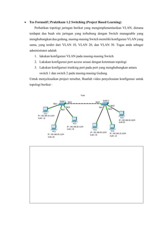 • Tes Formatif | Praktikum 1.2 Switching (Project Based Learning)
Perhatikan topologi jaringan berikut yang mengimplementasikan VLAN, dimana
terdapat dua buah site jaringan yang terhubung dengan Switch manageable yang
menghubungkan dua gedung, masing-masing Switch memiliki konfigurasi VLAN yang
sama, yang terdiri dari VLAN 10, VLAN 20, dan VLAN 30. Tugas anda sebagai
administrator adalah
1. lakukan konfigurasi VLAN pada masing-masing Switch.
2. Lakukan konfigurasi port access sesuai dengan ketentuan topologi
3. Lakukan konfigurasi trunking port pada port yang menghubungkan antara
switch 1 dan switch 2 pada masing-masing Gedung
Untuk menyelesaikan project tersebut, Buatlah video penyelesaian konfigurasi untuk
topologi berikut :
 
