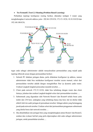 • Tes Formatif | Teori 2.1 Routing (Problem Based Learning)
Perhatikan topologi konfigurasi routing berikut, diketahui terdapat 3 router yang
menghubungkan 4 network address yaitu : 202.46.129.0/24, 172.15.1.0/24, 10.10.10.0/24 dan
192.168.100.0/24,
tugas anda sebagai administrator adalah menyelesaikan permasalahan yang terjadi pada
topologi dibawah sesuai dengan permasalahan berikut :
1. Seluruh PC didalam jaringan diatas, perlu dilakukan konfigurasi ip address, namun
administrator tidak bisa melakukan konfigurasi tersebut secara manual, solusi dari
permasalahan tersebut adalah dengan mengaktifkan fitur ip dynamic pada router.
Uraikan Langkah-langkah pemecahan masalah tersebut…..
2. Client pada network 172.15.1.0/24, tidak bisa terhubung dengan router dan client
lainnya, jelaskan dan uraikan Langkah-langkah solusi dari permasalahan tersebut…..
3. Subnetmask yang digunakan oleh Network Router1 dan Router0 terlalu besar yaitu
terdiri dari 254 host, sedangkan yang terhubung hanya dua host, hal ini dinilai tidak
efektif oleh tim audit jaringan di perusahaan tersebut. Sebagai admin yang bertanggung
jawab pada network tersebut. Uraikan solusi dari permasalahan penggunaan subnetmask
yang dinilai boros dari network tersebut….
4. Jika ditambahkan rute jaringan baru yang menghubungkan antara Router1 dan Router2,
uraikan dan evaluasi hal-hal yang perlu dipersiapkan oleh anda sebagai administrator
jaringan, untuk penambahan tersebut….
 