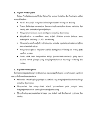 b. Tujuan Pembelajaran
Tujuan Pembelajaran pada Modul Bahan Ajar tentang Switching dan Routing ini adalah
sebagai berikut :
• Peserta didik dapat Menganalisis tentang konsep Switching dan Routing
• Peserta didik dapat menerapkan dan mengimplementasikan konsep switching dan
routing pada proses konfigurasi jaringan
• Mengevaluasi alur dan proses konfigurasi switching dan routing
• Menyelesaikan permasalahan yang terjadi didalam sebuah jaringan yang
menerapkan Switching (VLAN) dan Routing
• Menganalisa alur/Langkah troubleshooting terhadap masalah routing dan switching
yang telah diselesaikan
• Mengevaluasi proses berjalannya sebuah konfigurasi switching dan routing pada
topologi jaringan
• Peserta didik dapat menganalisis adanya permasalahan (anomaly) yang terjadi
didalam sebuah jaringan yang mengimplementasikan teknologi switching dan
routing.
c. Capaian Pembelajaran
Setelah mempelajari materi ini diharapkan capaian pembelajaran siswa baik dari segi teori
atau praktikum diharapkan dapat :
• Mendesain sebuah topologi jaringan skala besar yang mengimplementasikan teknologi
switching dan routing
• Menganalisis dan mengevaluasi sebuah permasalahan pada jaringan yang
mengimplementasikan teknologi switching dan routing
• Menyelesaikan permasalahan jaringan yang terjadi pada konfigurasi switching dan
routing
 