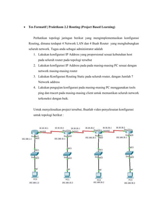 • Tes Formatif | Praktikum 2.2 Routing (Project Based Learning)
Perhatikan topologi jaringan berikut yang mengimplementasikan konfigurasi
Routing, dimana terdapat 4 Network LAN dan 4 Buah Router yang menghubungkan
seluruh network. Tugas anda sebagai administrator adalah
1. Lakukan konfigurasi IP Address yang proporsional sesuai kebutuhan host
pada seluruh router pada topologi tersebut
2. Lakukan konfigurasi IP Address pada pada masing-masing PC sesuai dengan
network masing-masing router
3. Lakukan Konfigurasi Routing Static pada seluruh router, dengan Jumlah 7
Network address
4. Lakukan pengujian konfigurasi pada masing-masing PC menggunakan tools
ping dan tracert pada masing-masing client untuk memastikan seluruh network
terkoneksi dengan baik.
Untuk menyelesaikan project tersebut, Buatlah video penyelesaian konfigurasi
untuk topologi berikut :
 