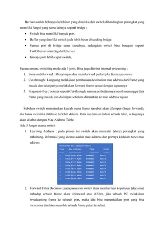 Berikut adalah beberapa kelebihan yang dimiliki oleh switch dibandingkan perangkat yang
memiliki fungsi yang sama lainnya seperti bridge :
• Switch bisa memiliki banyak port.
• Buffer yang dimiliki switch jauh lebih besar dibanding bridge.
• Semua port di bridge sama speednya, sedangkan switch bisa beragam seperti
FastEthernet atau GigabitEthernet.
• Kinerja jauh lebih cepat switch,
Secara umum, switching mode ada 3 jenis. Bisa juga disebut internal processing :
1. Store-and-forward : Menyimpan dan memforward packet jika framenya sesuai
2. Cut-through : Langsung melakukan pembacaan destination mac address dari frame yang
masuk dan selanjutnya melakukan forward frame sesuai dengan tujuannya
3. Fragment-free : bekerja seperti Cut-through, namun perbedaannya masih menunggu data
frame yang masuk dan disimpan sebelum diteruskan ke mac address tujuan
Sebelum switch memutuskan kearah mana frame tersebut akan dilempar (baca: forward),
dia harus memiliki database terlebih dahulu. Data ini dimuat dalam sebuah tabel, selanjutnya
akan disebut dengan Mac Address Table.
Ada 3 fungsi utama switch
1. Learning Address : pada proses ini switch akan mencatat (store) perangkat yang
terhubung, informasi yang dicatat adalah mac address dan portnya kedalam tabel mac
address
2. Forward/Filter Decision : pada proses ini switch akan memberikan keputusan (decision)
terhadap sebuah frame akan diforward atau difilter, jika sebuah PC melakukan
broadcasting frame ke seluruh port, maka kita bisa menentukkan port yang bisa
menerima dan bisa menolak sebuah frame paket tersebut.
Switch#sh mac address-table
Vlan Mac Address Type Ports
---- ----------- -------- -----
1 0005.dccb.d74b DYNAMIC Fa0/1
1 000a.f467.9e80 DYNAMIC Fa0/3
1 000a.f467.9e8b DYNAMIC Fa0/4
1 000a.f467.9e8c DYNAMIC Fa0/3
1 0010.7b7f.c2b0 DYNAMIC Fa0/3
1 0030.80dc.460b DYNAMIC Fa0/3
1 0030.9492.a5dd DYNAMIC Fa0/1
1 00d0.58ad.05f4 DYNAMIC Fa0/1
 