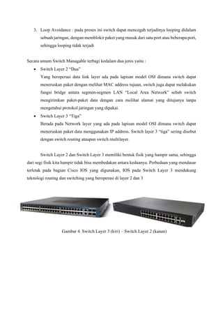 3. Loop Avoidance : pada proses ini switch dapat mencegah terjadinya looping didalam
sebuah jaringan, dengan memblokir paket yang masuk dari satu port atau beberapa port,
sehingga looping tidak terjadi
Secara umum Switch Managable terbagi kedalam dua jenis yaitu :
• Switch Layer 2 “Dua”
Yang beroperasi data link layer ada pada lapisan model OSI dimana switch dapat
meneruskan paket dengan melihat MAC address tujuan, switch juga dapat melakukan
fungsi bridge antara segmen-segmen LAN “Local Area Network” sebab switch
mengirimkan paket-paket data dengan cara melihat alamat yang ditujunya tanpa
mengetahui protokol jaringan yang dipakai.
• Switch Layer 3 “Tiga”
Berada pada Network layer yang ada pada lapisan model OSI dimana switch dapat
meneruskan paket data menggunakan IP address. Switch layer 3 “tiga” sering disebut
dengan switch routing ataupun switch multilayer.
Switch Layer 2 dan Switch Layer 3 memiliki bentuk fisik yang hampir sama, sehingga
dari segi fisik kita hampir tidak bisa membedakan antara keduanya. Perbedaan yang mendasar
terletak pada bagian Cisco IOS yang digunakan, IOS pada Switch Layer 3 mendukung
teknologi routing dan switching yang beroperasi di layer 2 dan 3
Gambar 4. Switch Layer 3 (kiri) – Switch Layer 2 (kanan)
 