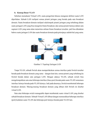 b. Konsep Dasar VLAN
Sebelum memahami Virtual LAN, suatu pengertian khusus mengenai definisi suatu LAN
diperlukan. Sebuah LAN meliputi semua piranti jaringan yang berada pada satu broadcast
domain. Suatu broadcast domain meliputi sekelompok piranti jaringan yang terhubung dalam
suatu jaringan LAN yang bisa mengirim frame broadcast, dan semua piranti lainnya dalam satu
segmen LAN yang sama akan menerima salinan frame broadcast tersebut. jadi bisa dikatakan
bahwa suatu jaringan LAN dan suatu broadcast domain pada prinsipnya adalah hal yang sama.
Tanpa VLAN, sebuah Switch akan memperlakukan semua interface pada Switch tersebut
berada pada broadcast domain yang sama – dengan kata lain, semua piranti yang terhubung ke
Switch berada dalam satu jaringan LAN. Dengan adanya VLAN, sebuah switch bisa
mengelompokkan satu atau beberapa interface (baca port) berada pada suatu VLAN sementara
interface lainnya berada pada VLAN lainnya. Jadi pada dasarnya, Switch membentuk beberapa
broadcast domain. Masing-masing broadcast domain yang dibuat oleh Switch ini disebut
virtual LAN.
Satu atau beberapa switch manageable dapat membentuk suatu virtual LAN yang disebut
sebuah broadcast domain. Sebuah Virtual LAN dibuat dengan memasukkan beberapa interface
(port) kedalam suatu VLAN dan beberapa port lainnya berada pada VLAN lain.
Gambar 5. Topologi Jaringan LAN
 