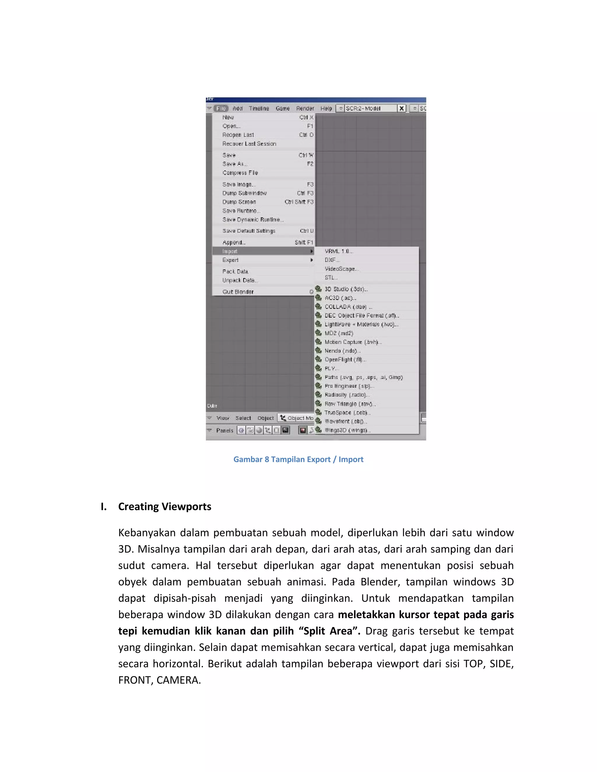 Gambar 8 Tampilan Export / Import
I. Creating Viewports
Kebanyakan dalam pembuatan sebuah model, diperlukan lebih dari satu window
3D. Misalnya tampilan dari arah depan, dari arah atas, dari arah samping dan dari
sudut camera. Hal tersebut diperlukan agar dapat menentukan posisi sebuah
obyek dalam pembuatan sebuah animasi. Pada Blender, tampilan windows 3D
dapat dipisah-pisah menjadi yang diinginkan. Untuk mendapatkan tampilan
beberapa window 3D dilakukan dengan cara meletakkan kursor tepat pada garis
tepi kemudian klik kanan dan pilih “Split Area”. Drag garis tersebut ke tempat
yang diinginkan. Selain dapat memisahkan secara vertical, dapat juga memisahkan
secara horizontal. Berikut adalah tampilan beberapa viewport dari sisi TOP, SIDE,
FRONT, CAMERA.
 